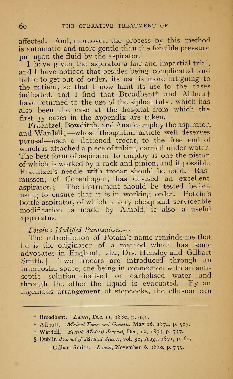 affected. And, moreover, the process by this method is automatic and more gentle than the forcible pressure put upon the fluid by the aspirator. I have given the aspirator a fair and impartial trial, and I have noticed that besides being complicated and liable to get out of order, its use is more fatiguing to the patient, so that I now limit its use to the cases indicated, and I find that Broadbent* and Allbuttf have returned to the use of the siphon tube, which has also been the case at the hospital from which the first 35 cases in the appendix are taken. Fraentzel, Bowditch, and Anstie employ the aspirator, and Wardell|—whose thoughtful article well deserves perusal—uses a flattened trocar, to the free end of which is attached a piece of tubing carried under water. The best form of aspirator to employ is one the piston of which is worked by a rack and pinion, and if possible Fraentzel's needle with trocar should be used. Ras- mussen, of Copenhagen, has devised an excellent aspirator.§ The instrument should be tested before using to ensure that it is in working order. Potain's bottle aspirator, of which a very cheap and serviceable modification is made by Arnold, is also a useful apparatus. Potain's Modified Paracentesis.- - The introduction of Potain's name reminds me that he is the originator of a method which has some advocates in England, viz., Drs. Hensley and Gilbart Smith. II Two trocars are introduced through an intercostal space, one being in connection with an anti- septic solution—iodised or carbolised water—and through the other the liquid is evacuated. By an ingenious arrangement of stopcocks, the effusion can * Broadbent. Lancet, Dec. ii, 1880, p. 941. t Allbutt. Medical Times and Gazette, May 16, 1874, p. 527. J Wardell. British Medical Journal, Dec. 12, 1874, p. 737. § Dublin Journal of Medical Science, vol. 52^ Aug., 1871, p. 60. II Gilbart Smith. Lancet,'i^ovemh&v 6, 1880, p. 735.