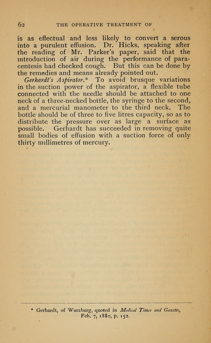 is as effectual and less likely to convert a serous into a purulent effusion. Dr. Hicks, speaking after the reading of Mr. Parker's paper, said that the introduction of air during the performance of para- centesis had checked cough. But this can be done by the remedies and means already pointed out. Gerhardfs Aspimtov^^ To avoid brusque variations in the suction power of the aspirator, a flexible tube connected with the needle should be attached to one neck of a three-necked bottle, the syringe to the second, and a mercurial manometer to the third neck. The bottle should be of three to five litres capacity, so as to distribute the pressure over as large a surface as possible. Gerhardt has succeeded in removing quite small bodies of effusion with a suction force of only thirty millimetres of mercury. * Gerhardt, of Wurzburg, quoted in Medical Times and Gazette, Feb. 7, 1880, p. 152.