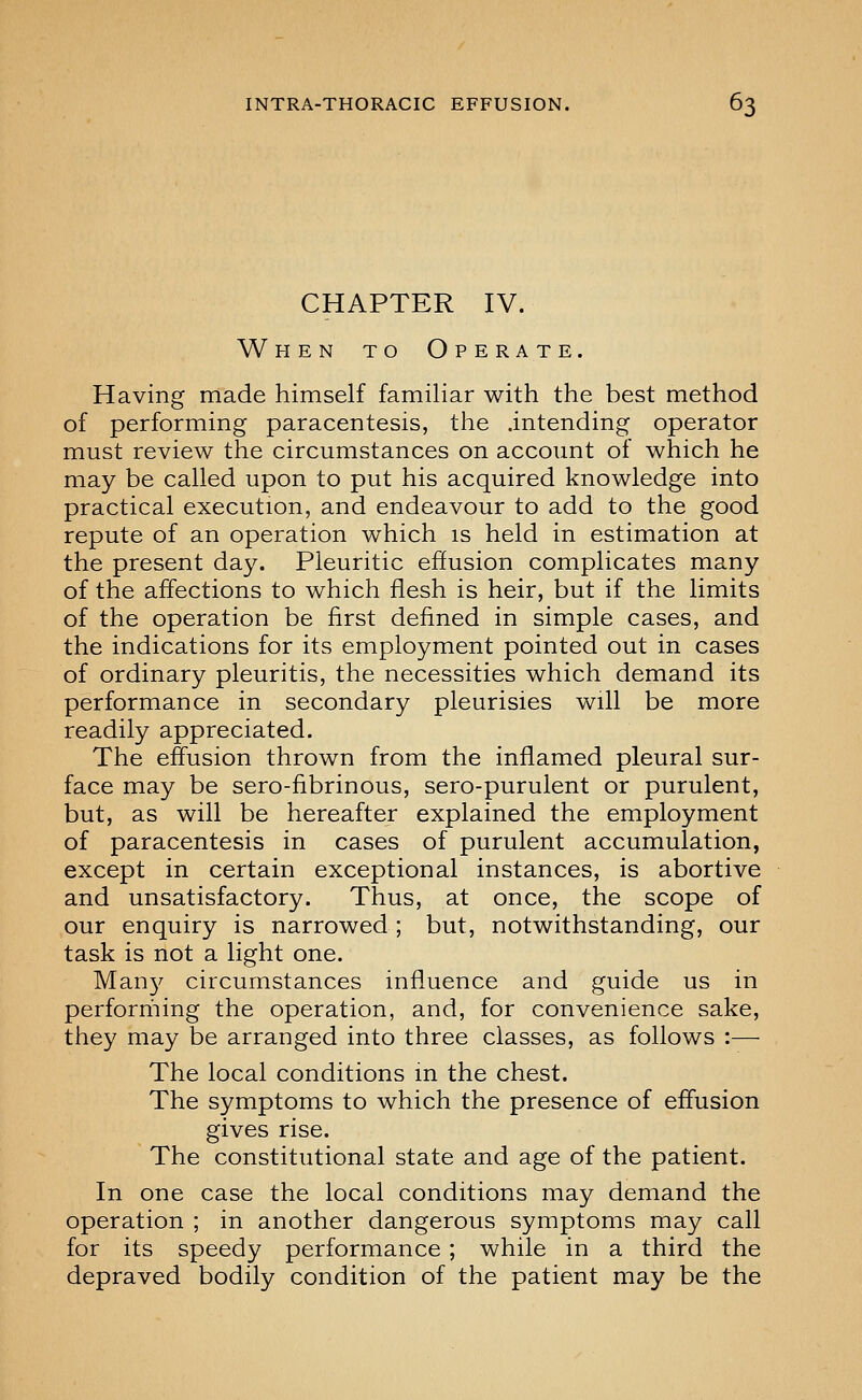 CHAPTER IV. When to Operate. Having made himself familiar with the best method of performing paracentesis, the .intending operator must review the circumstances on account of which he may be called upon to put his acquired knowledge into practical execution, and endeavour to add to the good repute of an operation which is held in estimation at the present day. Pleuritic effusion complicates many of the affections to which flesh is heir, but if the limits of the operation be first defined in simple cases, and the indications for its employment pointed out in cases of ordinary pleuritis, the necessities which demand its performance in secondary pleurisies will be more readily appreciated. The effusion thrown from the inflamed pleural sur- face may be sero-fibrinous, sero-purulent or purulent, but, as will be hereafter explained the employment of paracentesis in cases of purulent accumulation, except in certain exceptional instances, is abortive and unsatisfactory. Thus, at once, the scope of our enquiry is narrowed; but, notwithstanding, our task is not a light one. Man}'' circumstances influence and guide us in perforriiing the operation, and, for convenience sake, they may be arranged into three classes, as follows :— The local conditions m the chest. The symptoms to which the presence of effusion gives rise. The constitutional state and age of the patient. In one case the local conditions may demand the operation ; in another dangerous symptoms may call for its speedy performance; while in a third the depraved bodily condition of the patient may be the