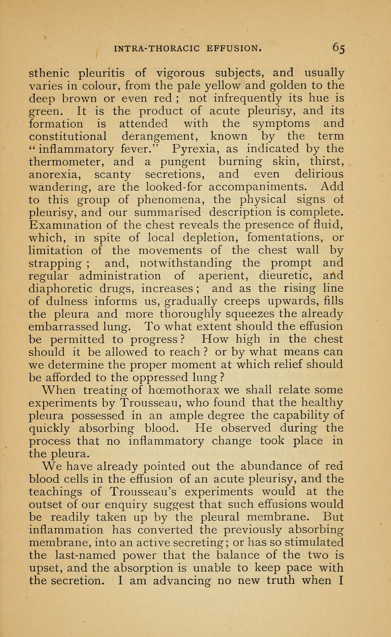 sthenic pleuritis of vigorous subjects, and usually varies in colour, from the pale yellow and golden to the deep brown or even red ; not infrequently its hue is green. It is the product of acute pleurisy, and its formation is attended with the symptoms and constitutional derangement, known by the term  inflammatory fever. Pyrexia, as indicated by the thermometer, and a pungent burning skin, thirst, anorexia, scanty secretions, and even delirious wandermg, are the looked-for accompaniments. Add to this group of phenomena, the physical signs of pleurisy, and our summarised description is complete. Examination of the chest reveals the presence of fluid, which, in spite of local depletion, fomentations, or limitation of the movements of the chest wall by strapping ; and, notwithstanding the prompt and regular administration of aperient, dieuretic, and diaphoretic drugs, increases ; and as the rising line of dulness informs us, gradually creeps upwards, fills the pleura and more thoroughly squeezes the already embarrassed lung. To what extent should the efl'usion be permitted to progress ? How high in the chest should it be allowed to reach ? or by what means can we determine the proper moment at which relief should be afl'orded to the oppressed lung ? When treating of hoemothorax we shall relate some experiments by Trousseau, who found that the healthy pleura possessed in an ample degree the capability of quickly absorbing blood. He observed during the process that no inflammatory change took place in the pleura. We have already pointed out the abundance of red blood cells in the effusion of an acute pleurisy, and the teachings of Trousseau's experiments would at the outset of our enquiry suggest that such effusions would be readily taken up by the pleural membrane. But inflammation has converted the previously absorbing membrane, into an active secreting; or has so stimulated the last-named power that the balance of the two is upset, and the absorption is unable to keep pace with the secretion. I am advancing no new truth when I