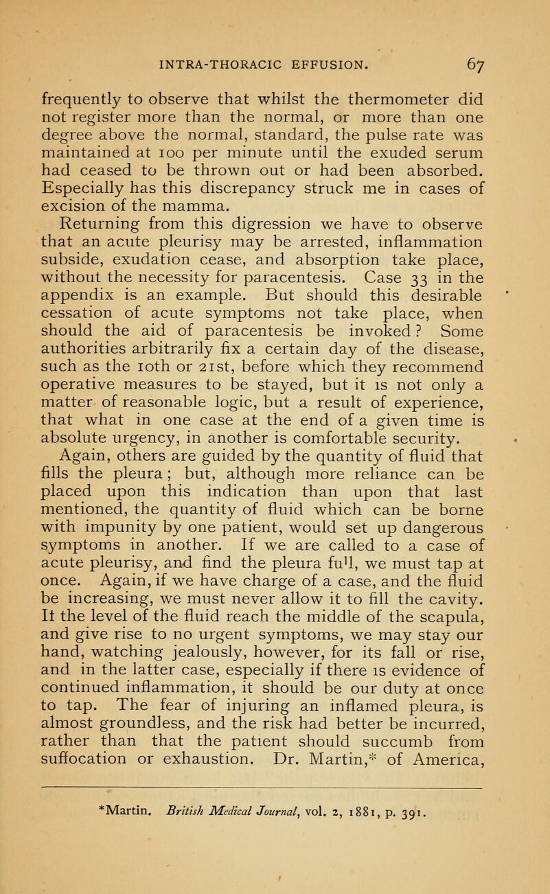 frequently to observe that whilst the thermometer did not register more than the normal, or more than one degree above the normal, standard, the pulse rate was maintained at loo per minute until the exuded serum had ceased to be thrown out or had been absorbed. Especially has this discrepancy struck me in cases of excision of the mamma. Returning from this digression we have to observe that an acute pleurisy may be arrested, inflammation subside, exudation cease, and absorption take place, without the necessity for paracentesis. Case 33 in the appendix is an example. But should this desirable cessation of acute symptoms not take place, when should the aid of paracentesis be invoked ? Some authorities arbitrarily fix a certain day of the disease, such as the loth or 21st, before which they recommend operative measures to be stayed, but it is not only a matter of reasonable logic, but a result of experience, that what in one case at the end of a given time is absolute urgency, in another is comfortable security. Again, others are guided by the quantity of fluid that fills the pleura ; but, although more reliance can be placed upon this indication than upon that last mentioned, the quantity of fluid which can be borne with impunity by one patient, would set up dangerous symptoms in another. If we are called to a case of acute pleurisy, and find the pleura fuU, we must tap at once. Again, if we have charge of a case, and the fluid be increasing, we must never allow it to fill the cavity. It the level of the fluid reach the middle of the scapula, and give rise to no urgent symptoms, we may stay our hand, watching jealously, however, for its fall or rise, and in the latter case, especially if there is evidence of continued inflammation, it should be our duty at once to tap. The fear of injuring an inflamed pleura, is almost groundless, and the risk had better be incurred, rather than that the patient should succumb from suflocation or exhaustion. Dr. Martin,''' of America, *Martin. British Medical Journal^ vol. 2, 1881, p. 391.