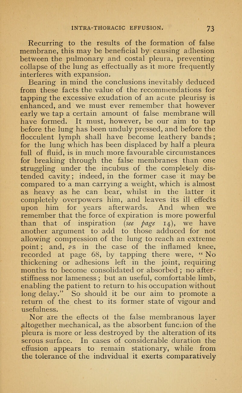 Recurring to the results of the formation of false membrane, this may be beneficial by causing adhesion between the pulmonary and costal pleura, preventing collapse of the lung as effectually as it more frequently interferes with expansion. Bearing in mind the conclusions inevitably deduced from these facts the value of the recommendations for tapping the excessive exudation of an acute pleurisy is enhanced, and we must ever remember that however early we tap a certain amount of false membrane will have formed. It must, however, be our aim to tap before the lung has been unduly pressed, and before the flocculent lymph shall have become leathery bands; for the lung which has been displaced by half a pleura full of fluid, is in much more favourable circumstances for breaking through the false membranes than one struggling under the incubus of the completely dis- tended cavity; indeed, in the former case it may be compared to a man carrying a weight, which is almost as heavy as he can bear, whilst in the latter it completely overpowers him, and leaves its ill effedls upon him for years afterwards. And when we remember that the force of expiration is more powerful than that of inspiration [see page 14), we have another argument to add to those adduced for not allowing compression of the lung to reach an extreme point; and, as in the case of the inflamed knee, recorded at page 68, by tapping there were,  No thickening or adhesions left in the joint, requiring months to become consolidated or absorbed ; no after- stiffness nor lameness ; but an useful, comfortable limb, enabling the patient to return to his occupation without long delay. So should it be our aim to promote a return of the chest to its former state of vigour and usefulness. Nor are the effects ol the false membranous layer altogether mechanical, as the absorbent funcdon of the pleura is more or less destroyed by the alteration of its serous surface. In cases of considerable duration the effusion appears to remain stationary, while from the tolerance of the individual it exerts comparatively
