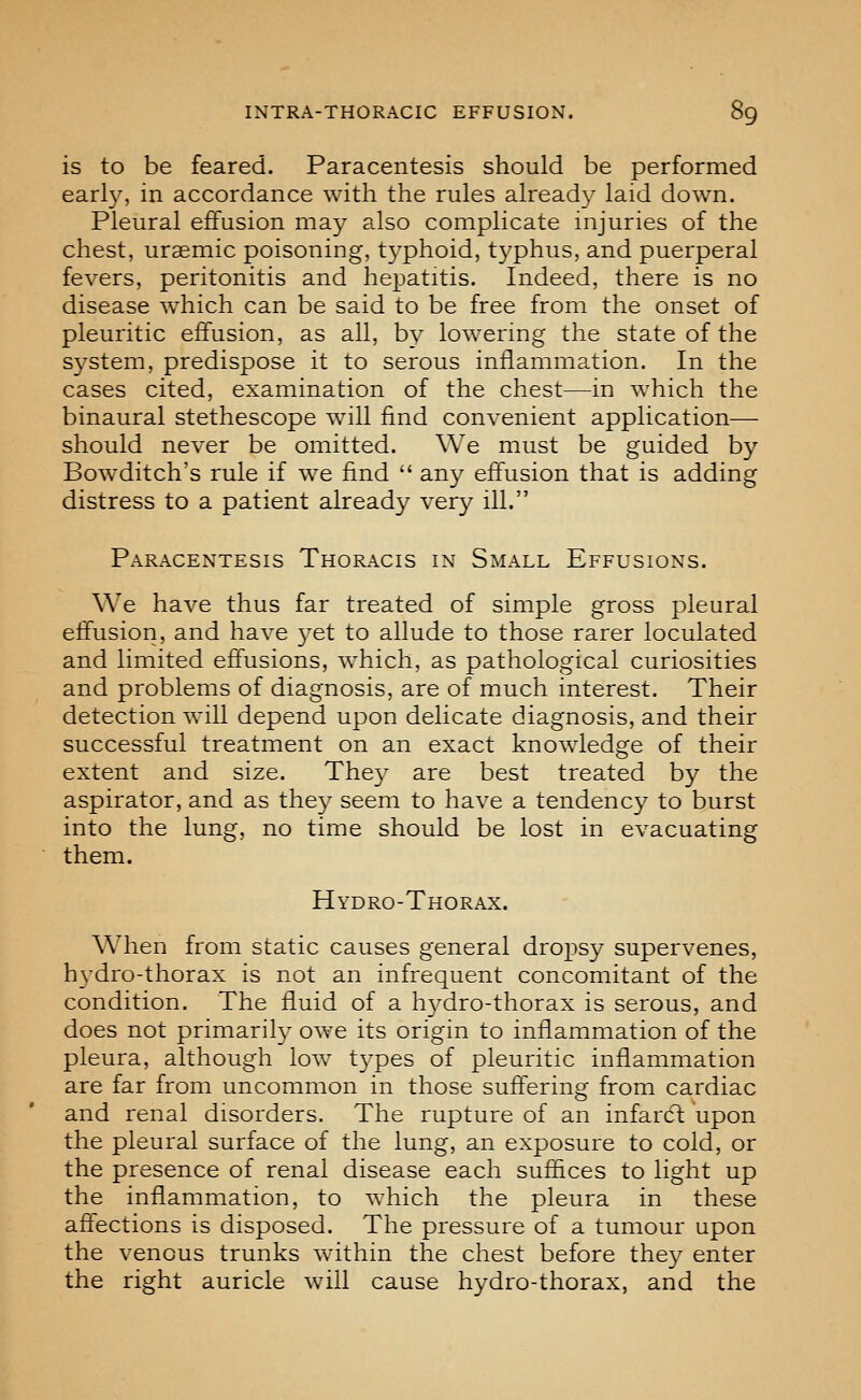 is to be feared. Paracentesis should be performed earl}'-, in accordance with the rules already laid down. Pleural effusion may also complicate injuries of the chest, uraemic poisoning, t3^phoid, typhus, and puerperal fevers, peritonitis and hepatitis. Indeed, there is no disease which can be said to be free from the onset of pleuritic effusion, as all, by lowering the state of the system, predispose it to serous inflammation. In the cases cited, examination of the chest—in which the binaural stethescope will find convenient application— should never be omitted. We must be guided by Bowditch's rule if we find  any effusion that is adding distress to a patient already very ill. Paracentesis Thoracis in Small Effusions. We have thus far treated of simple gross pleural effusion, and have 3'et to allude to those rarer loculated and limited effusions, which, as pathological curiosities and problems of diagnosis, are of much interest. Their detection will depend upon delicate diagnosis, and their successful treatment on an exact knoAvledge of their extent and size. They are best treated by the aspirator, and as the}^ seem to have a tendency to burst into the lung, no time should be lost in evacuating them. Hydro-Thorax. When from static causes general dropsy supervenes, hvdro-thorax is not an infrequent concomitant of the condition. The fluid of a h3^dro-thorax is serous, and does not primarity owe its origin to inflammation of the pleura, although low t3'pes of pleuritic inflammation are far from uncommon in those suffering from cardiac and renal disorders. The rupture of an infardt upon the pleural surface of the lung, an exposure to cold, or the presence of renal disease each suffices to light up the inflammation, to which the pleura in these affections is disposed. The pressure of a tumour upon the venous trunks within the chest before the3^ enter the right auricle will cause hydro-thorax, and the