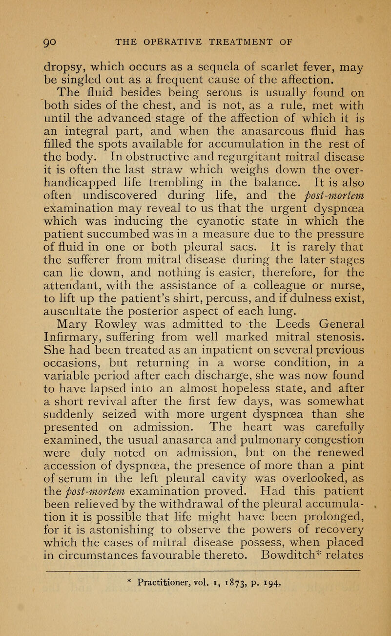 dropsy, which occurs as a sequela of scarlet fever, may be singled out as a frequent cause of the affection. The fluid besides being serous is usually found on both sides of the chest, and is not, as a rule, met with until the advanced stage of the affection of which it is an integral part, and when the anasarcous fluid has filled the spots available for accumulation in the rest of the body. In obstructive and regurgitant mitral disease it is often the last straw which weighs down the over- handicapped life trembling in the balance. It is also often undiscovered during life, and the post-mortem examination may reveal to us that the urgent dyspnoea which was inducing the cyanotic state in which the patient succumbed was in a measure due to the pressure of fluid in one or both pleural sacs. It is rarely that the sufferer from mitral disease during the later stages can lie down, and nothing is easier, therefore, for the attendant, with the assistance of a colleague or nurse, to lift up the patient's shirt, percuss, and if dulness exist, auscultate the posterior aspect of each lung. Mary Rowley was admitted to the Leeds General Infirmary, suffering from well marked mitral stenosis. She had been treated as an inpatient on several previous occasions, but returning in a worse condition, in a variable period after each discharge, she was now found to have lapsed into an almost hopeless state, and after a short revival after the first few days, was somewhat suddenly seized with more urgent dyspnoea than she presented on admission. The heart was carefully examined, the usual anasarca and pulmonary congestion were duly noted on admission, but on the renewed accession of dyspnoea, the presence of more than a pint of serum in the left pleural cavity was overlooked, as ih.Q post-mortem Q^SivamdiXion ^xoYQd. Had this patient been relieved by the withdrawal of the pleural accumula- tion it is possible that life might have been prolonged, for it is astonishing to observe the powers of recovery which the cases of mitral disease possess, when placed in circumstances favourable thereto. Bowditch*' relates * Practitioner, vol. i, 1873, P- ^94'