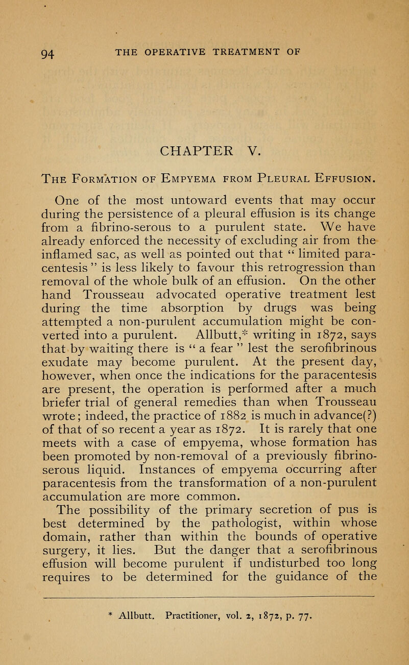 CHAPTER V. The Formation of Empyema from Pleural Effusion. One of the most untoward events that may occur during the persistence of a pleural effusion is its change from a fibrino-serous to a purulent state. We have already enforced the necessity of excluding air from the inflamed sac, as well as pointed out that  limited para- centesis  is less likely to favour this retrogression than removal of the whole bulk of an effusion. On the other hand Trousseau advocated operative treatment lest during the time absorption by drugs was being attempted a non-purulent accumulation might be con- verted into a purulent. Allbutt,* writing in 1872, says that by waiting there is  a fear  lest the serofibrinous exudate may become purulent. At the present day, however, when once the indications for the paracentesis are present, the operation is performed after a much briefer trial of general remedies than when Trousseau wrote; indeed, the practice of 1882 is much in advance(?) of that of so recent a year as 1872. It is rarely that one meets with a case of empyema, whose formation has been promoted by non-removal of a previously fibrino- serous liquid. Instances of empyema occurring after paracentesis from the transformation of a non-purulent accumulation are more common. The possibility of the primary secretion of pus is best determined by the pathologist, within whose domain, rather than within the bounds of operative surgery, it lies. But the danger that a serofibrinous effusion will become purulent if undisturbed too long requires to be determined for the guidance of the * AUbutt, Practitioner, vol, 2, 1872, p. 77.