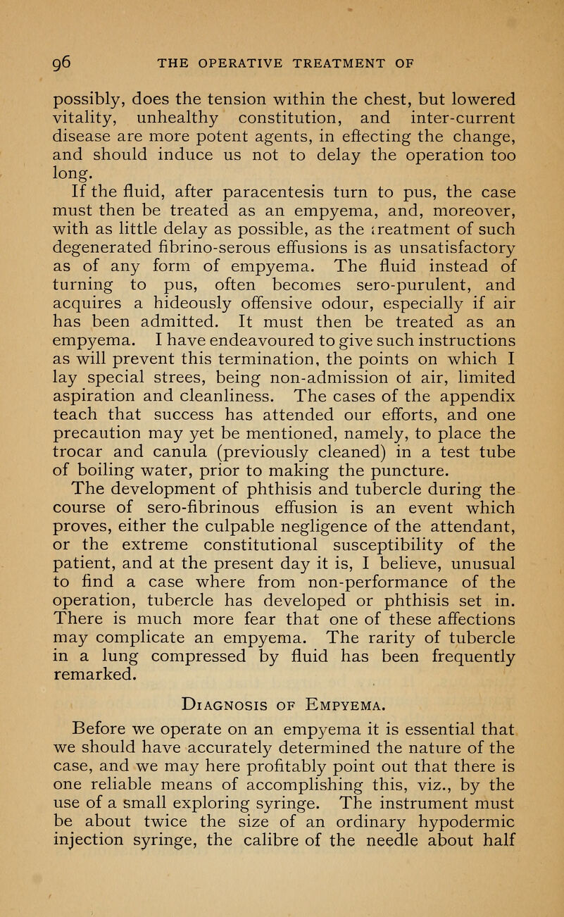 possibly, does the tension within the chest, but lowered vitality, unhealthy constitution, and inter-current disease are more potent agents, in eftecting the change, and should induce us not to delay the operation too long. If the fluid, after paracentesis turn to pus, the case must then be treated as an empyema, and, moreover, with as little delay as possible, as the treatment of such degenerated fibrino-serous effusions is as unsatisfactory as of any form of empyema. The fluid instead of turning to pus, often becomes sero-purulent, and acquires a hideously offensive odour, especially if air has been admitted. It must then be treated as an empyema. I have endeavoured to give such instructions as will prevent this termination, the points on which I lay special strees, being non-admission ol air, limited aspiration and cleanliness. The cases of the appendix teach that success has attended our efforts, and one precaution may yet be mentioned, namely, to place the trocar and canula (previously cleaned) in a test tube of boiling water, prior to making the puncture. The development of phthisis and tubercle during the course of sero-fibrinous effusion is an event which proves, either the culpable negligence of the attendant, or the extreme constitutional susceptibility of the patient, and at the present day it is, I believe, unusual to find a case where from non-performance of the operation, tubercle has developed or phthisis set in. There is much more fear that one of these affections may complicate an empyema. The rarity of tubercle in a lung compressed by fluid has been frequently remarked. Diagnosis of Empyema. Before we operate on an empyema it is essential that we should have accurately determined the nature of the case, and we may here profitably point out that there is one reliable means of accomplishing this, viz., by the use of a small exploring syringe. The instrument must be about twice the size of an ordinary hypodermic injection syringe, the calibre of the needle about half