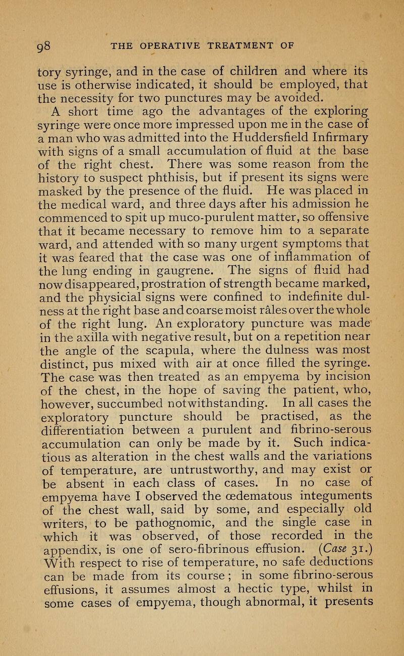 tory syringe, and in the case of children and where its use is otherwise indicated, it should be employed, that the necessity for two punctures may be avoided. A short time ago the advantages of the exploring syringe were once more impressed upon me in the case of a man who was admitted into the Huddersfield Infirmary with signs of a small accumulation of fluid at the base of the right chest. There was some reason from the history to suspect phthisis, but if present its signs were masked by the presence of the fluid. He was placed in the medical ward, and three days after his admission he commenced to spit up muco-purulent matter, so oflensive that it became necessary to remove him to a separate ward, and attended with so many urgent symptoms that it was feared that the case was one of inflammation of the lung ending in gangrene. The signs of fluid had now disappeared, prostration of strength became marked, and the physicial signs were confined to indefinite dul- ness at the right base and coarse moist rales over the whole of the right lung. An exploratory puncture was made in the axilla with negative result, but on a repetition near the angle of the scapula, where the dulness was most distinct, pus mixed with air at once filled the syringe. The case was then treated as an empyema by incision of the chest, in the hope of saving the patient, who, however, succumbed notwithstanding. In all cases the exploratory puncture should be practised, as the differentiation between a purulent and fibrino-serous accumulation can only be made by it. Such indica- tions as alteration in the chest walls and the variations of temperature, are untrustworthy, and may exist or be absent in each class of cases. In no case of empyema have I observed the oedematous integuments of the chest wall, said by some, and especially old writers, to be pathognomic, and the single case in which it was observed, of those recorded in the appendix, is one of sero-fibrinous effusion. {Case 31.) With respect to rise of temperature, no safe deductions can be made from its course ; in some fibrino-serous effusions, it assumes almost a hectic type, whilst in some cases of empyema, though abnormal, it presents