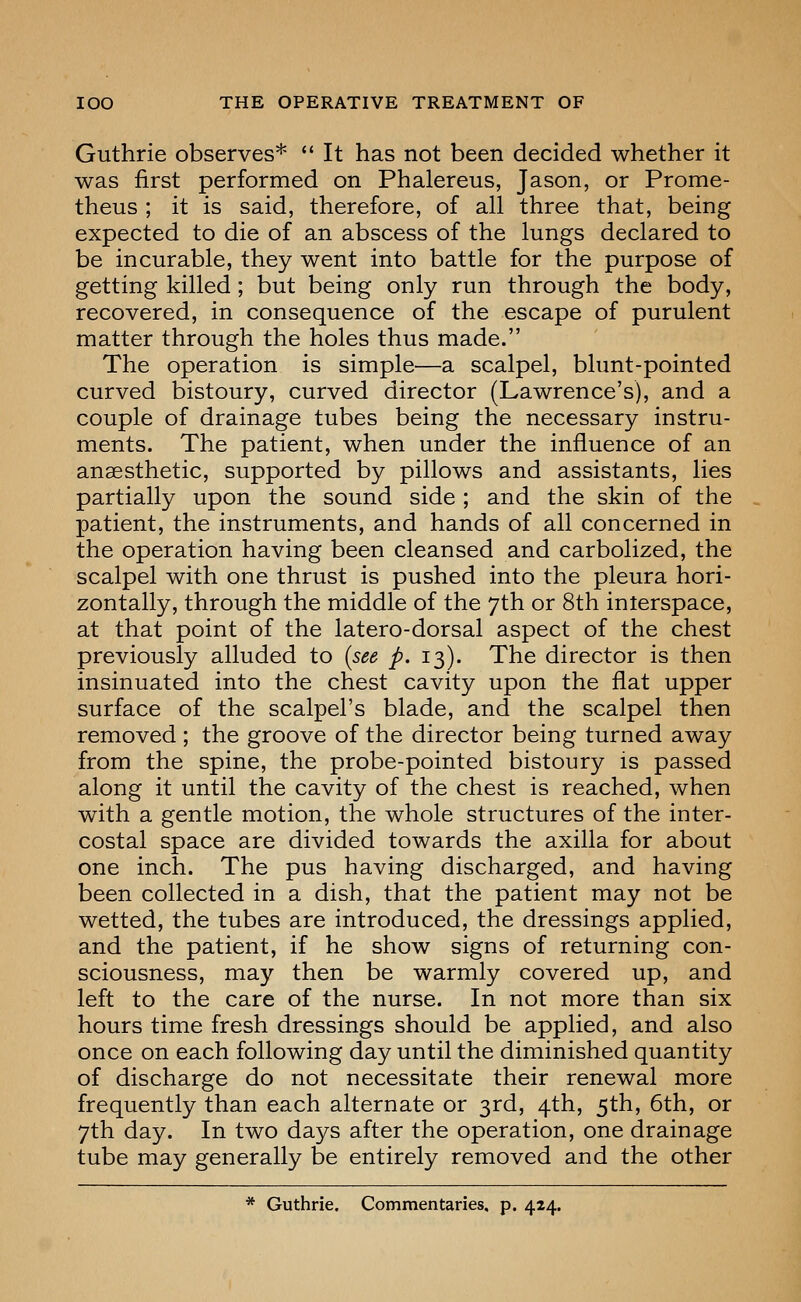 Guthrie observes* *' It has not been decided whether it was first performed on Phalereus, Jason, or Prome- theus ; it is said, therefore, of all three that, being expected to die of an abscess of the lungs declared to be incurable, they went into battle for the purpose of getting killed; but being only run through the body, recovered, in consequence of the escape of purulent matter through the holes thus made. The operation is simple—a scalpel, blunt-pointed curved bistoury, curved director (Lawrence's), and a couple of drainage tubes being the necessary instru- ments. The patient, when under the influence of an anaesthetic, supported by pillows and assistants, lies partially upon the sound side ; and the skin of the patient, the instruments, and hands of all concerned in the operation having been cleansed and carbolized, the scalpel with one thrust is pushed into the pleura hori- zontally, through the middle of the 7th or 8th interspace, at that point of the latero-dorsal aspect of the chest previously alluded to {see p. 13). The director is then insinuated into the chest cavity upon the flat upper surface of the scalpel's blade, and the scalpel then removed ; the groove of the director being turned away from the spine, the probe-pointed bistoury is passed along it until the cavity of the chest is reached, when with a gentle motion, the whole structures of the inter- costal space are divided towards the axilla for about one inch. The pus having discharged, and having been collected in a dish, that the patient may not be wetted, the tubes are introduced, the dressings applied, and the patient, if he show signs of returning con- sciousness, may then be warmly covered up, and left to the care of the nurse. In not more than six hours time fresh dressings should be applied, and also once on each following day until the diminished quantity of discharge do not necessitate their renewal more frequently than each alternate or 3rd, 4th, 5th, 6th, or 7th day. In two days after the operation, one drainage tube may generally be entirely removed and the other * Guthrie. Commentaries, p. 424.