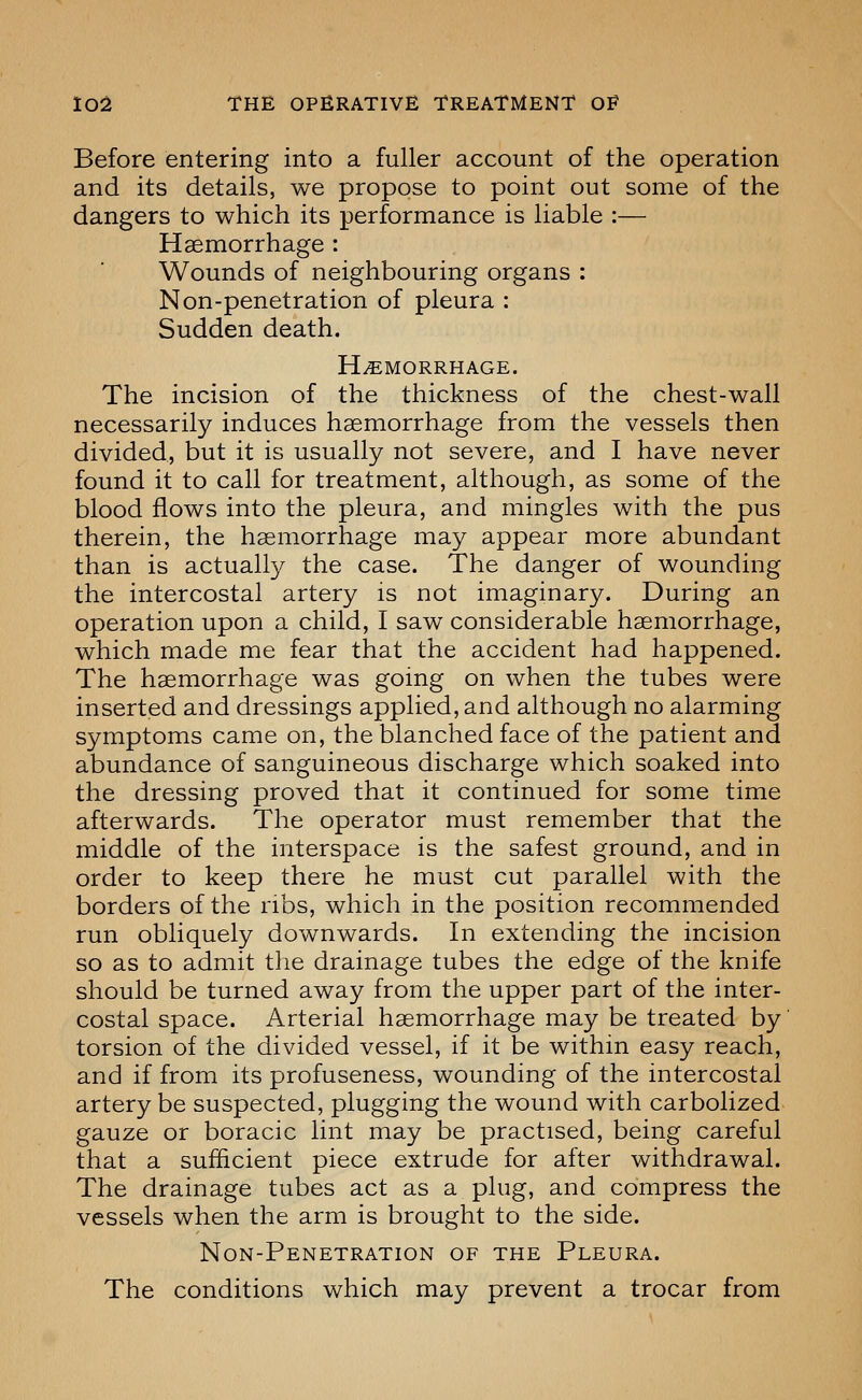 Before entering into a fuller account of the operation and its details, we propose to point out some of the dangers to which its performance is liable :— Haemorrhage : Wounds of neighbouring organs : Non-penetration of pleura : Sudden death. HEMORRHAGE. The incision of the thickness of the chest-wall necessarily induces haemorrhage from the vessels then divided, but it is usually not severe, and I have never found it to call for treatment, although, as some of the blood flows into the pleura, and mingles with the pus therein, the haemorrhage may appear more abundant than is actually the case. The danger of wounding the intercostal artery is not imaginary. During an operation upon a child, I saw considerable haemorrhage, which made me fear that the accident had happened. The haemorrhage was going on when the tubes were inserted and dressings applied, and although no alarming symptoms came on, the blanched face of the patient and abundance of sanguineous discharge which soaked into the dressing proved that it continued for some time afterwards. The operator must remember that the middle of the interspace is the safest ground, and in order to keep there he must cut parallel with the borders of the ribs, which in the position recommended run obliquely downwards. In extending the incision so as to admit tlie drainage tubes the edge of the knife should be turned away from the upper part of the inter- costal space. Arterial haemorrhage may be treated by torsion of the divided vessel, if it be within easy reach, and if from its profuseness, wounding of the intercostal artery be suspected, plugging the wound with carbolized gauze or boracic lint may be practised, being careful that a sufficient piece extrude for after withdrawal. The drainage tubes act as a plug, and compress the vessels when the arm is brought to the side. Non-Penetration of the Pleura. The conditions which may prevent a trocar from