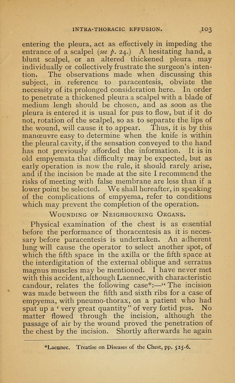 entering the pleura, act as effectively in impeding the entrance of a scalpel {see p. 24.) A hesitating hand, a blunt scalpel, or an altered thickened pleura may individually or collectively frustrate the surgeon's inten- tion. The observations made when discussing this subject, in reference to paracentesis, obviate the necessity of its prolonged consideration here. In order to penetrate a thickened pleura a scalpel with a blade of medium lengh should be chosen, and as soon as the pleura is entered it is usual for pus to flow, but if it do not, rotation of the scalpel, so as to separate the lips of the wound, will cause it to appear. Thus, it is by this manoeuvre easy to determine when the knife is within the pleural cavity, if the sensation conveyed to the hand has not previously afforded the information. It is in old empyemata that difficulty may be expected, but as early operation is now the rule, it should rarely arise, and if the incision be made at the site I recommend the risks of meeting with false membrane are less than if a lower point be selected. We shall hereafter, in speaking of the complications of empyema, refer to conditions which may prevent the completion of the operation. Wounding of Neighbouring Organs. Physical examination of the chest is as essential before the performance of thoracentesis as it is neces- sary before paracentesis is undertaken. An adherent lung will cause the operator to select another spot, of which the fifth space in the axilla or the fifth space at the interdigitation of the external oblique and serratus magnus muscles may be mentioned. I have never met with this accident, although Laennec,with characteristic candour, relates the following case*:— The incision was made between the fifth and sixth ribs for a case of empyema, with pneumo-thorax, on a patient who had spat up a ' very great quantity of very fcetid pus. No matter flowed through the incision, although the passage of air by the wound proved the penetration of the chest by the incision. Shortly afterwards he again *Laennec. Treatise on Diseases of the Chest, pp. 525-6.