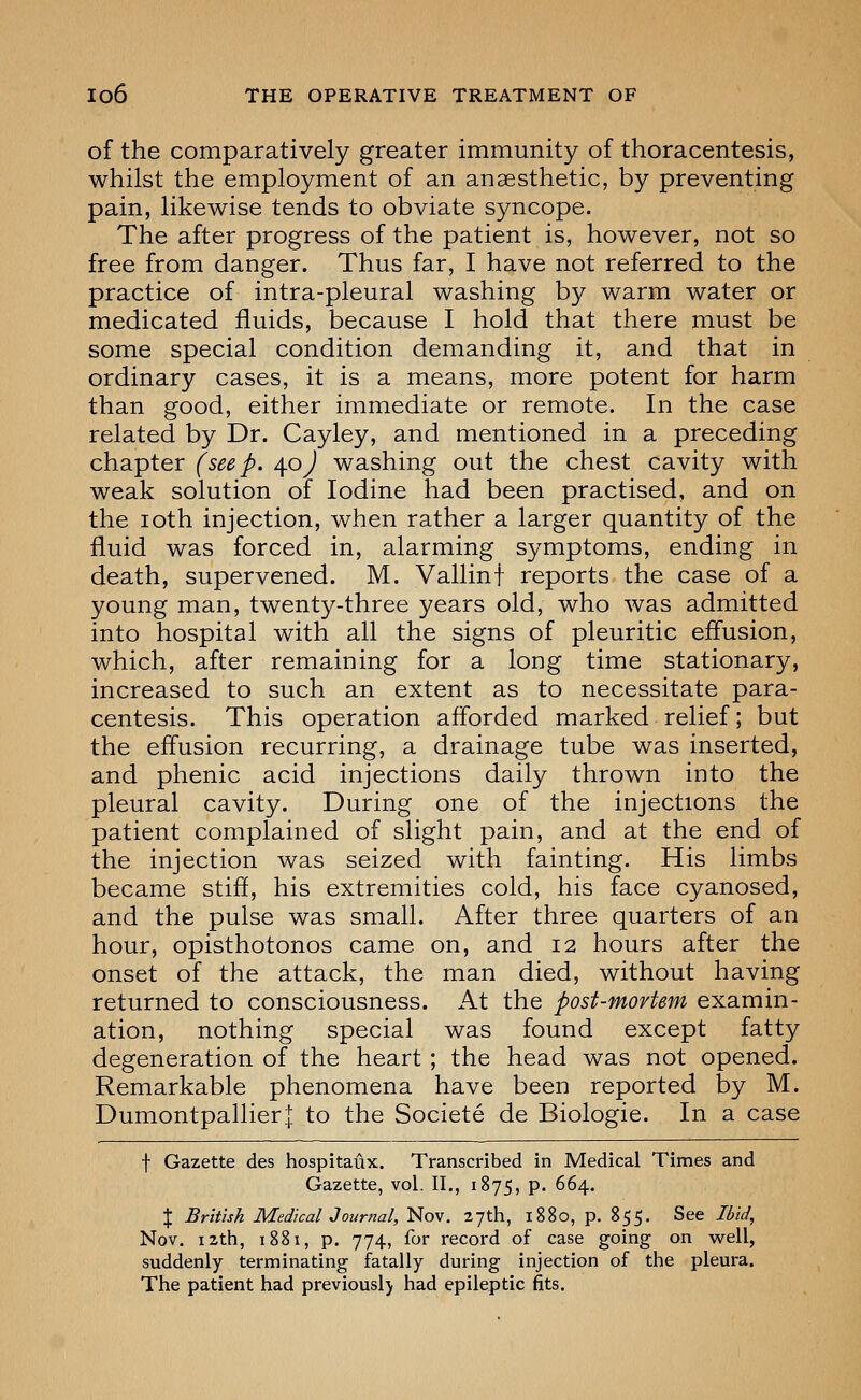 of the comparatively greater immunity of thoracentesis, whilst the employment of an anaesthetic, by preventing pain, likewise tends to obviate syncope. The after progress of the patient is, however, not so free from danger. Thus far, I have not referred to the practice of intra-pleural washing by warm water or medicated fluids, because I hold that there must be some special condition demanding it, and that in ordinary cases, it is a means, more potent for harm than good, either immediate or remote. In the case related by Dr. Cayley, and mentioned in a preceding chapter (seep, /^oj washing out the chest cavity with weak solution of Iodine had been practised, and on the loth injection, when rather a larger quantity of the fluid was forced in, alarming symptoms, ending in death, supervened. M. Vallinf reports the case of a young man, twenty-three years old, who was admitted into hospital with all the signs of pleuritic effusion, which, after remaining for a long time stationary, increased to such an extent as to necessitate para- centesis. This operation afforded marked relief; but the effusion recurring, a drainage tube was inserted, and phenic acid injections daily thrown into the pleural cavity. During one of the injections the patient complained of slight pain, and at the end of the injection was seized with fainting. His limbs became stiff, his extremities cold, his face cyanosed, and the pulse was small. After three quarters of an hour, opisthotonos came on, and 12 hours after the onset of the attack, the man died, without having returned to consciousness. At the post-mortem examin- ation, nothing special was found except fatty degeneration of the heart ; the head was not opened. Remarkable phenomena have been reported by M. Dumontpallierl to the Societe de Biologic. In a case f Gazette des hospitaux. Transcribed in Medical Times and Gazette, vol. II., 1875, p. 664. J British Medical Journal, Nov. 27th, 1880, p. 855. See Ibid, Nov. 12th, 1881, p. 774, for record of case going on well, suddenly terminating fatally during injection of the pleura. The patient had previously had epileptic fits.