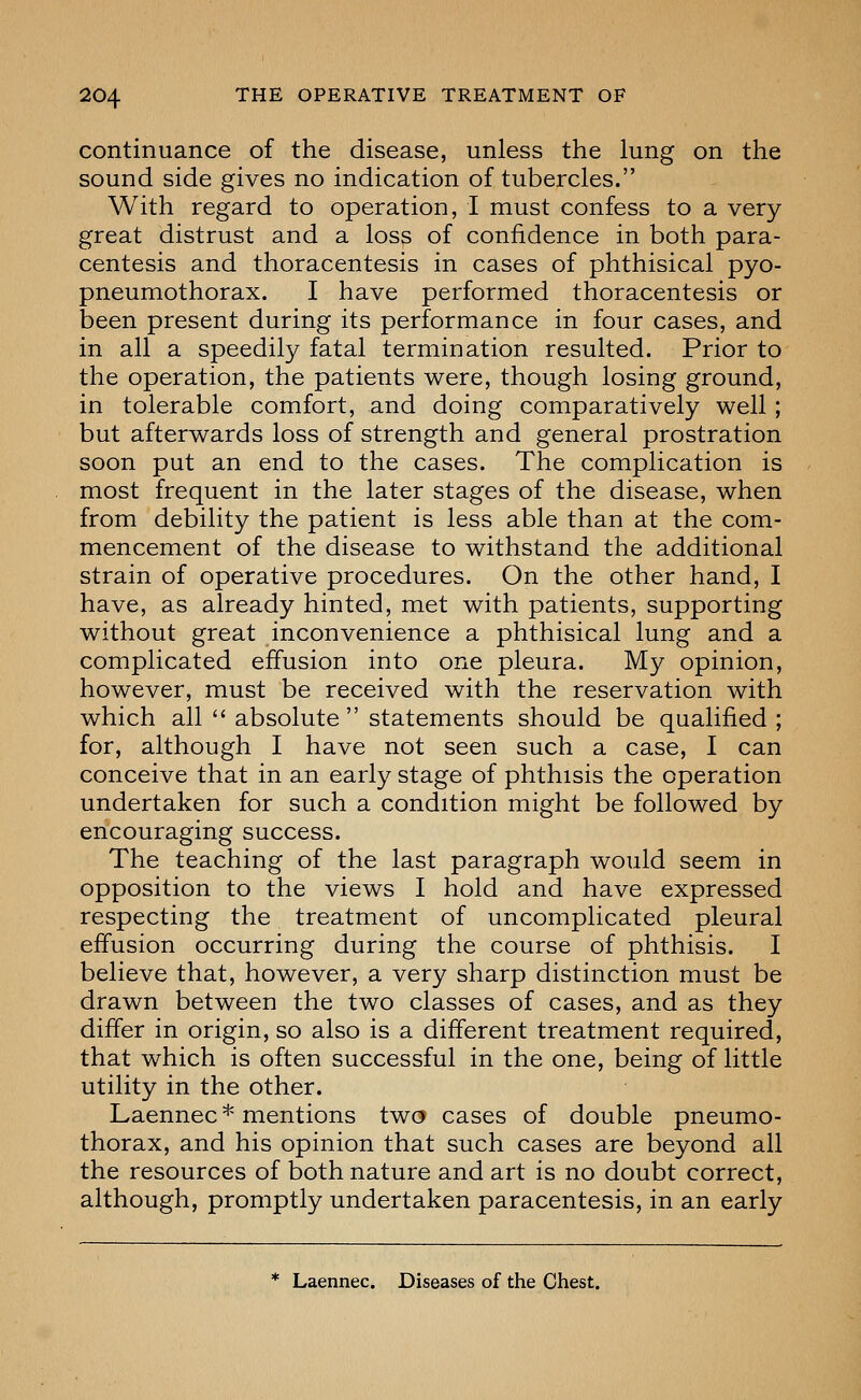 continuance of the disease, unless the lung on the sound side gives no indication of tubercles. With regard to operation, I must confess to a very- great distrust and a loss of confidence in both para- centesis and thoracentesis in cases of phthisical pyo- pneumothorax. I have performed thoracentesis or been present during its performance in four cases, and in all a speedily fatal termination resulted. Prior to the operation, the patients were, though losing ground, in tolerable comfort, and doing comparatively well; but afterwards loss of strength and general prostration soon put an end to the cases. The complication is most frequent in the later stages of the disease, when from debility the patient is less able than at the com- mencement of the disease to withstand the additional strain of operative procedures. On the other hand, I have, as already hinted, met with patients, supporting without great inconvenience a phthisical lung and a complicated effusion into one pleura. My opinion, however, must be received with the reservation with which all  absolute statements should be qualified ; for, although I have not seen such a case, I can conceive that in an early stage of phthisis the operation undertaken for such a condition might be followed by encouraging success. The teaching of the last paragraph would seem in opposition to the views I hold and have expressed respecting the treatment of uncomplicated pleural effusion occurring during the course of phthisis. I believe that, however, a very sharp distinction must be drawn between the two classes of cases, and as they differ in origin, so also is a different treatment required, that which is often successful in the one, being of little utility in the other. Laennec* mentions two cases of double pneumo- thorax, and his opinion that such cases are beyond all the resources of both nature and art is no doubt correct, although, promptly undertaken paracentesis, in an early