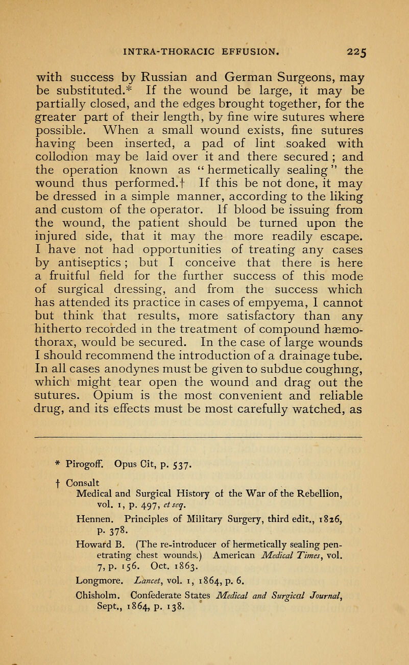 with success by Russian and German Surgeons, may be substituted.* If the wound be large, it may be partially closed, and the edges brought together, for the greater part of their length, by iine wire sutures where possible. When a small wound exists, fine sutures having been inserted, a pad of lint soaked with collodion may be laid over it and there secured ; and the operation known as hermetically sealing the wound thus performed.! If this be not done, it may be dressed in a simple manner, according to the liking and custom of the operator. If blood be issuing from the wound, the patient should be turned upon the injured side, that it may the more readily escape. I have not had opportunities of treating any cases by antiseptics; but I conceive that there is here a fruitful field for the further success of this mode of surgical dressing, and from the success which has attended its practice in cases of empyema, I cannot but think that results, more satisfactory than any hitherto recorded m the treatment of compound haemo- thorax, would be secured. In the case of large wounds I should recommend the introduction of a drainage tube. In all cases anodynes must be given to subdue coughing, which might tear open the wound and drag out the sutures. Opium is the most convenient and reliable drug, and its effects must be most carefully watched, as * PirogofF. Opus Cit, p. 537. f Consdlt Medical and Surgical History of the War of the Rebellion, vol. 1, p. 497, etseq. Hennen. Principles of Military Surgery, third edit., 1826, P- 378. Howard B, (The re-introducer of hermetically sealing pen- etrating chest wounds.) American Medical Times^ vol. 7, p. 156. Oct. 1863. Longmore. Lancet, vol. i, 1864, p. 6. Chisholm. Confederate States Medical and Surgical Journal, Sept., 1864, p. 138.