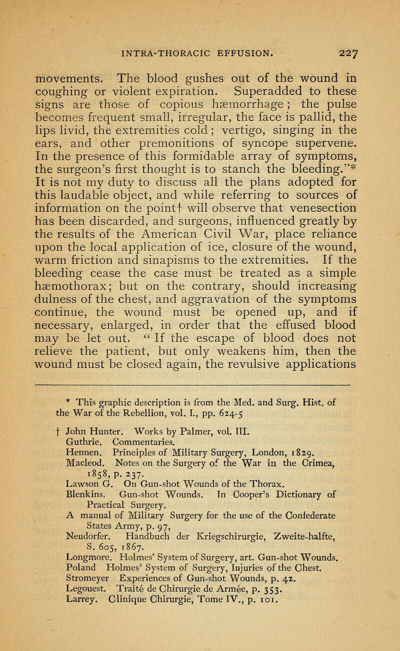 movements. The blood gushes out of the wound in coughing or violent expiration. Superadded to these signs are those of copious haemorrhage; the pulse becomes frequent small, irregular, the face is pallid, the lips livid, the extremities cold; vertigo, singing in the ears, and other premonitions of syncope supervene. In the presence of this formidable array of symptoms, the surgeon's first thought is to stanch the bleeding.''' It is not my duty to discuss all the plans adopted for this laudable object, and while referring to sources of information on the point! will observe that venesection has been discarded, and surgeons, influenced greatly by the results of the American Civil War, place reliance upon the local application of ice, closure of the wound, warm friction and sinapisms to the extremities. If the bleeding cease the case must be treated as a simple hgemothorax; but on the contrary, should increasing dulness of the chest, and aggravation of the symptoms continue, the wound must be opened up, and if necessary, enlarged, in order that the effused blood may be let out.  If the escape of blood does not relieve the patient, but only weakens him, then the wound must be closed again, the revulsive applications * This graphic description is from the Med. and Surg. Hist, of the War of the Rebellion, vol. I., pp. 624-5 f John Hunter, Works by Palmer, vol. III. Guthrie. Commentaries. Hennen. Principles of Military Surgery, London, 1829. Macleod. Notes on the Surgery of the War in the Crimea, 1858, p. 237. Lawson G. On Gun-shot Wounds of the Thorax. Blenkins, Gun-shot Wounds. In Cooper's Dictionary of Practical Surgery. A manual of Military Surgery for the use of the Coniederate States Army, p. 97, Neudorfer. Handbuch der Kriegschirurgie, Zweite-halfte, S. 605, 1867. Longmore. Holmes' System of Surgery, art. Gun-shot Wounds. Poland Holmes' System of Surgery, Injuries of the Chest. Stromeyer Experiences of Gun-shot Wounds, p. 42. Legouest. Traite de Chirurgie de Armee, p. 353. Larrey. Clinique Chirurgie, Tome IV., p. loi.