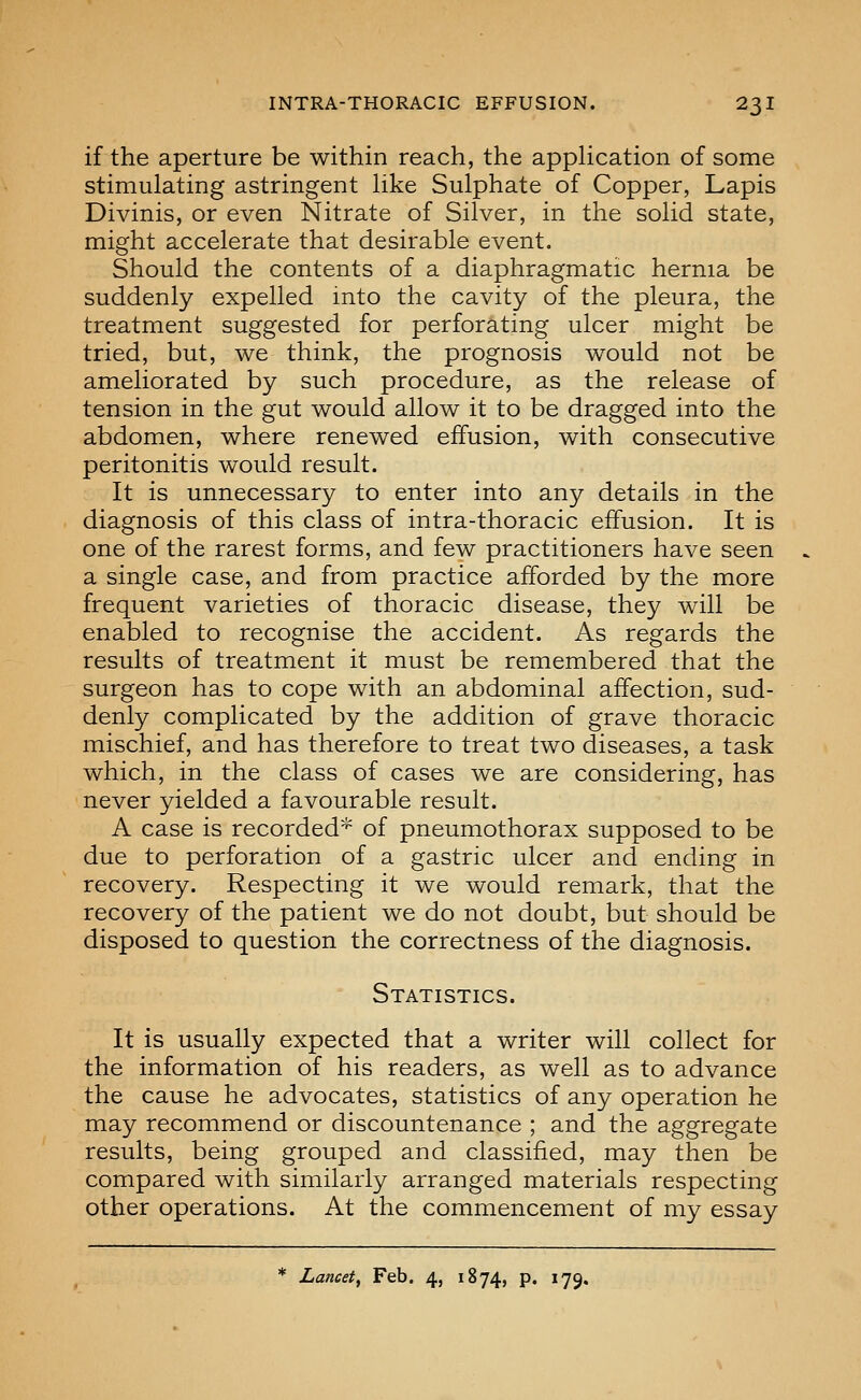 if the aperture be within reach, the appHcation of some stimulating astringent like Sulphate of Copper, Lapis Divinis, or even Nitrate of Silver, in the solid state, might accelerate that desirable event. Should the contents of a diaphragmatic hernia be suddenly expelled into the cavity of the pleura, the treatment suggested for perforating ulcer might be tried, but, we think, the prognosis would not be ameliorated by such procedure, as the release of tension in the gut would allow it to be dragged into the abdomen, where renewed effusion, with consecutive peritonitis would result. It is unnecessary to enter into any details in the diagnosis of this class of intra-thoracic effusion. It is one of the rarest forms, and few practitioners have seen a single case, and from practice afforded by the more frequent varieties of thoracic disease, they will be enabled to recognise the accident. As regards the results of treatment it must be remembered that the surgeon has to cope with an abdominal affection, sud- denly complicated by the addition of grave thoracic mischief, and has therefore to treat two diseases, a task which, in the class of cases we are considering, has never yielded a favourable result. A case is recorded* of pneumothorax supposed to be due to perforation of a gastric ulcer and ending in recovery. Respecting it we would remark, that the recovery of the patient we do not doubt, but should be disposed to question the correctness of the diagnosis. Statistics. It is usually expected that a writer will collect for the information of his readers, as well as to advance the cause he advocates, statistics of any operation he may recommend or discountenance ; and the aggregate results, being grouped and classified, may then be compared with similarly arranged materials respecting other operations. At the commencement of my essay * Lancet^ Feb. 4, 1874, p. 179.