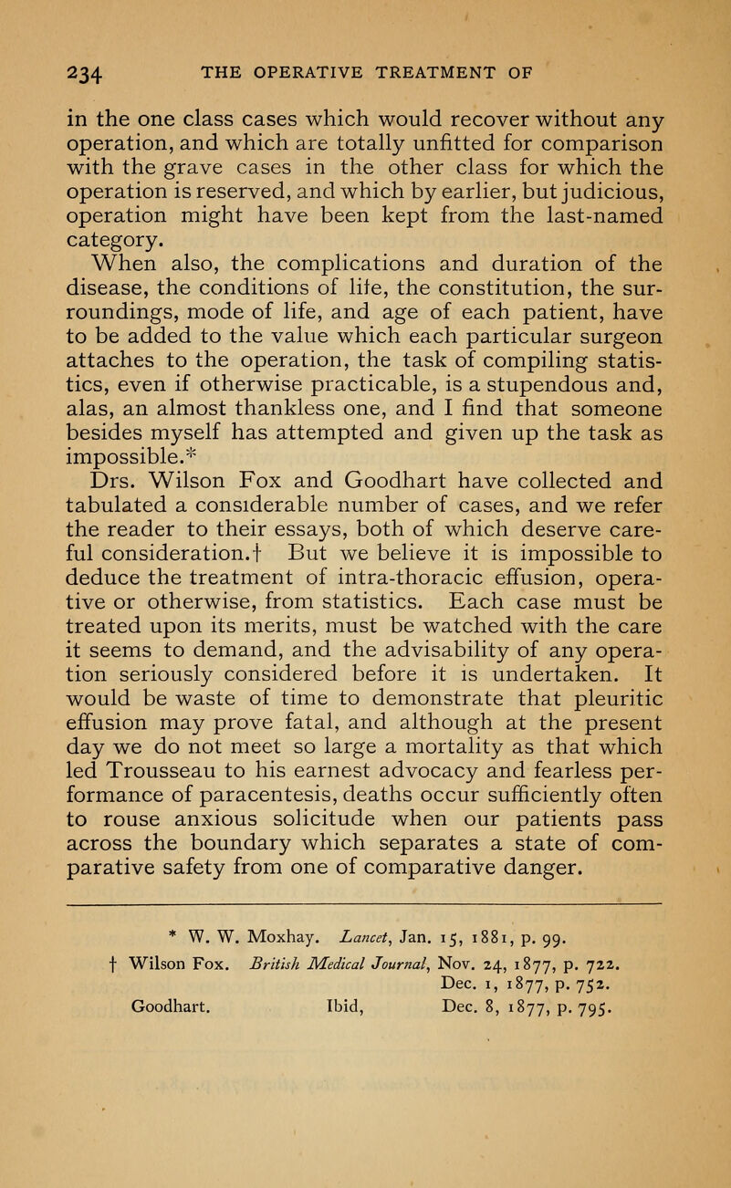 in the one class cases which would recover without any operation, and which are totally unfitted for comparison with the grave cases in the other class for which the operation is reserved, and which by earlier, but judicious, operation might have been kept from the last-named category. When also, the complications and duration of the disease, the conditions of lite, the constitution, the sur- roundings, mode of life, and age of each patient, have to be added to the value which each particular surgeon attaches to the operation, the task of compiling statis- tics, even if otherwise practicable, is a stupendous and, alas, an almost thankless one, and I find that someone besides myself has attempted and given up the task as impossible. '^ Drs. Wilson Fox and Goodhart have collected and tabulated a considerable number of cases, and we refer the reader to their essays, both of which deserve care- ful consideration.! But we believe it is impossible to deduce the treatment of intra-thoracic efi'usion, opera- tive or otherwise, from statistics. Each case must be treated upon its merits, must be watched with the care it seems to demand, and the advisability of any opera- tion seriously considered before it is undertaken. It would be waste of time to demonstrate that pleuritic effusion may prove fatal, and although at the present day we do not meet so large a mortality as that which led Trousseau to his earnest advocacy and fearless per- formance of paracentesis, deaths occur sufficiently often to rouse anxious solicitude when our patients pass across the boundary which separates a state of com- parative safety from one of comparative danger. * W. W. Moxhay, Lancet, Jan. 15, 1881, p. 99. f Wilson Fox. British Medical Journal, Nov. 24, 1877, p. 722. Dec. I, 1877, p. 752. Goodhart. Ibid, Dec. 8, 1877, p. 795.