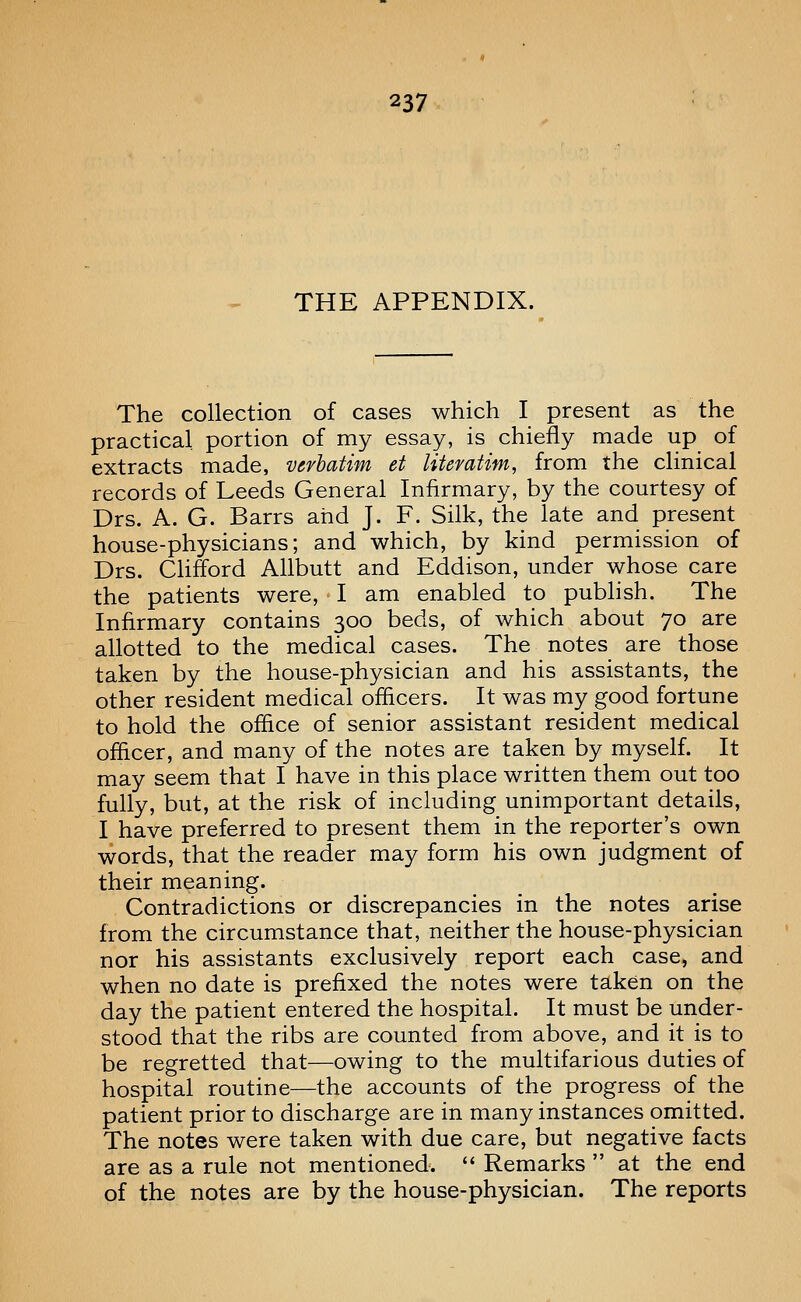 THE APPENDIX. The collection of cases which I present as the practical, portion of my essay, is chiefly made up of extracts made, verbatim et literatim, from the clinical records of Leeds General Infirmary, by the courtesy of Drs. A. G. Barrs and J. F. Silk, the late and present house-physicians; and which, by kind permission of Drs. Clifford Allbutt and Eddison, under whose care the patients were, I am enabled to pubhsh. The Infirmary contains 300 beds, of which about 70 are allotted to the medical cases. The notes are those taken by the house-physician and his assistants, the other resident medical oflicers. It was my good fortune to hold the office of senior assistant resident medical oflicer, and many of the notes are taken by myself. It may seem that I have in this place written them out too fully, but, at the risk of including unimportant details, I have preferred to present them in the reporter's own words, that the reader may form his own judgment of their meaning. Contradictions or discrepancies in the notes arise from the circumstance that, neither the house-physician nor his assistants exclusively report each case, and when no date is prefixed the notes were taken on the day the patient entered the hospital. It must be under- stood that the ribs are counted from above, and it is to be regretted that—owing to the multifarious duties of hospital routine—the accounts of the progress of the patient prior to discharge are in many instances omitted. The notes were taken with due care, but negative facts are as a rule not mentioned.  Remarks  at the end of the notes are by the house-physician. The reports