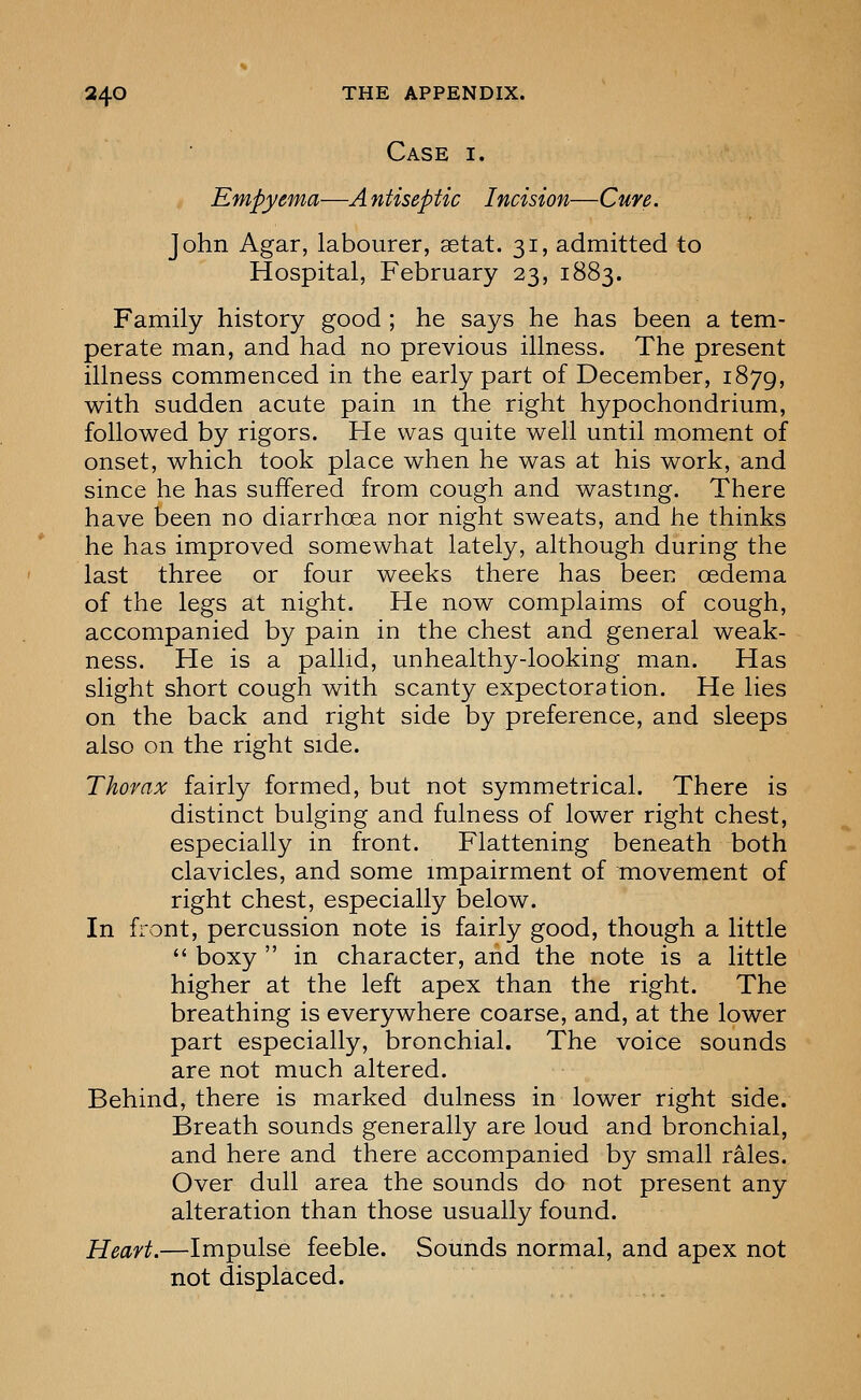 Case i. Empyema—A ntiseptic Incision—Cure. John Agar, labourer, setat. 31, admitted to Hospital, February 23, 1883. Family history good ; he says he has been a tem- perate man, and had no previous illness. The present illness commenced in the early part of December, 1879, with sudden acute pain m the right hypochondrium, followed by rigors. He was quite well until moment of onset, which took place when he was at his work, and since he has suffered from cough and wasting. There have been no diarrhoea nor night sweats, and he thinks he has improved somewhat lately, although during the last three or four weeks there has been oedema of the legs at night. He now complaims of cough, accompanied by pain in the chest and general weak- ness. He is a pallid, unhealthy-looking man. Has slight short cough with scanty expectoration. He lies on the back and right side by preference, and sleeps also on the right side. Thorax fairly formed, but not symmetrical. There is distinct bulging and fulness of lower right chest, especially in front. Flattening beneath both clavicles, and some impairment of movement of right chest, especially below. In front, percussion note is fairly good, though a little  boxy  in character, and the note is a little higher at the left apex than the right. The breathing is everywhere coarse, and, at the lower part especially, bronchial. The voice sounds are not much altered. Behind, there is marked dulness in lower right side. Breath sounds generally are loud and bronchial, and here and there accompanied by small rales. Over dull area the sounds do not present any alteration than those usually found. Heart.—Impulse feeble. Sounds normal, and apex not not displaced.