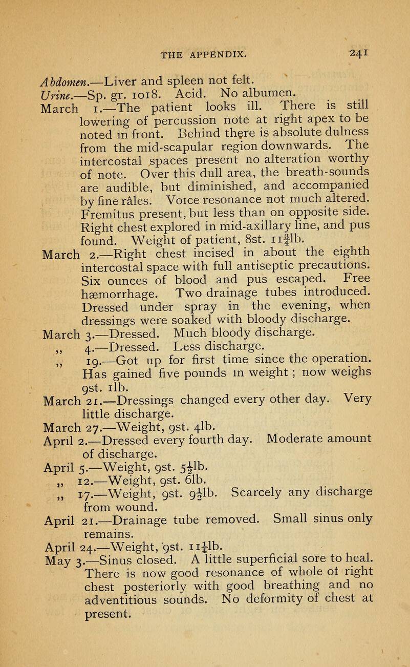 Abdomen.—Liver and spleen not felt. Urine.—Sp. gr. 1018. Acid. No albumen. March i.—The patient looks ill. There is still lowering of percussion note at right apex to be noted m front. Behind th^re is absolute dulness from the mid-scapular region downwards. The intercostal spaces present no alteration worthy of note. Over this dull area, the breath-sounds are audible, but diminished, and accompanied by fine rales. Voice resonance not much altered. Fremitus present, but less than on opposite side. Right chest explored in mid-axillary Une, and pus found. Weight of patient, 8st. iiflb. March 2.—Right chest incised in about the eighth intercostal space with full antiseptic precautions. Six ounces of blood and pus escaped. Free hsemorrhage. Two drainage tubes introduced. Dressed under spray in the evening, when dressings were soaked with bloody discharge. March 3.—Dressed. Much bloody discharge. ,, 4.—Dressed. Less discharge. ,, 19.—Got up for first time since the operation. Has gained five pounds m weight ; now weighs gst. lib. March 21.—Dressings changed every other day. Very little discharge. March 27.—Weight, gst. 41b. April 2.—Dressed every fourth day. Moderate amount of discharge. April 5.—Weight, gst. 5ilb. „ 12.—Weight, gst. 61b. ^^ i.y.—Weight, gst. gUh. Scarcely any discharge from wound. April 21.—Drainage tube removed. Small sinus only remains. April 24.—Weight, gst. I i|-lb. May 3.—Sinus closed. A little superficial sore to heal. There is now good resonance of whole ot right chest posteriorly with good breathing and no adventitious sounds. No deformity of chest at present.