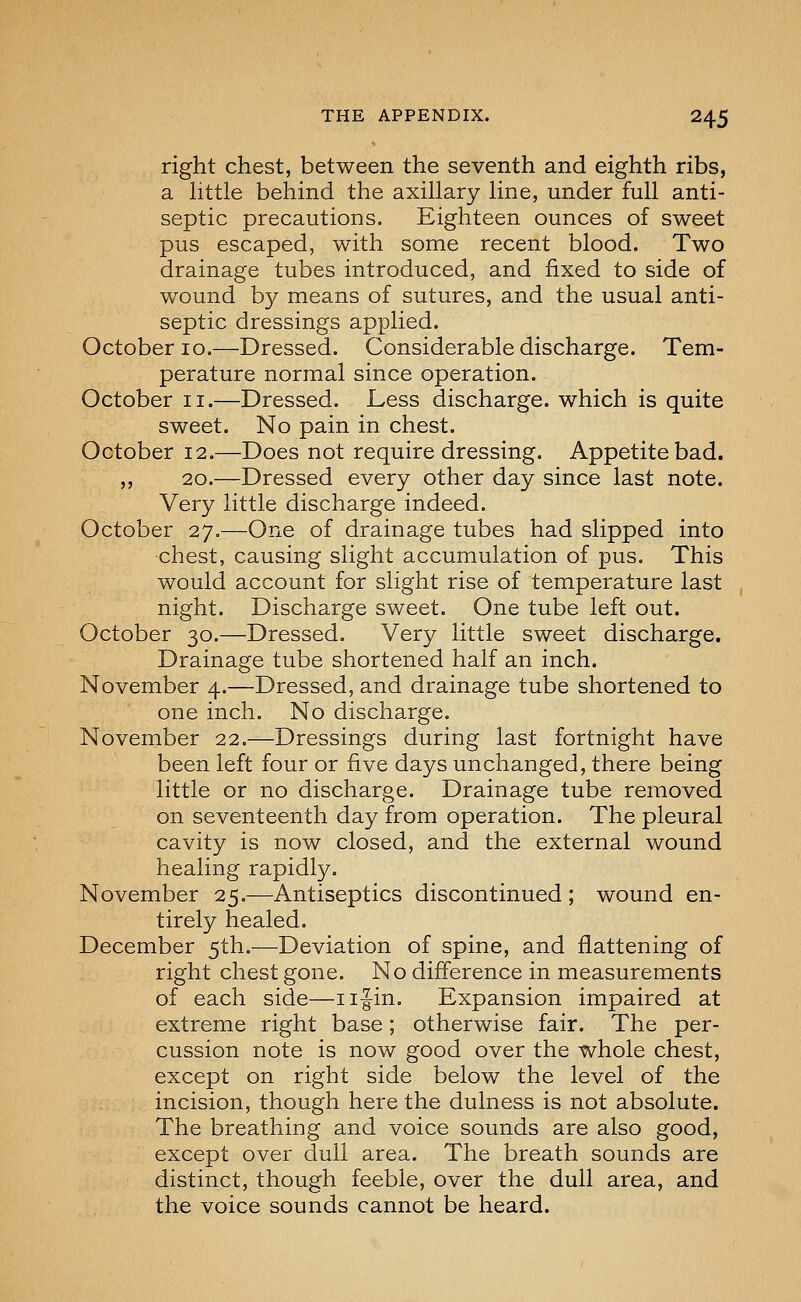 right chest, between the seventh and eighth ribs, a httle behind the axillary line, under full anti- septic precautions. Eighteen ounces of sweet pus escaped, with some recent blood. Two drainage tubes introduced, and fixed to side of wound by means of sutures, and the usual anti- septic dressings applied. October 10.—Dressed. Considerable discharge. Tem- perature normal since operation. October ii.—Dressed. Less discharge, which is quite sweet. No pain in chest. October 12.—Does not require dressing. Appetite bad. ,, 20.—Dressed every other day since last note. Very little discharge indeed. October 27.—One of drainage tubes had slipped into chest, causing slight accumulation of pus. This would account for slight rise of temperature last night. Discharge sweet. One tube left out. October 30.—Dressed. Very little sweet discharge. Drainage tube shortened half an inch. November 4.—Dressed, and drainage tube shortened to one inch. No discharge. November 22.—Dressings during last fortnight have been left four or five days unchanged, there being little or no discharge. Drainage tube removed on seventeenth day from operation. The pleural cavity is now closed, and the external wound healing rapidly. November 25.—Antiseptics discontinued; wound en- tirely healed. December 5th.—Deviation of spine, and flattening of right chest gone. No difference in measurements of each side—iifin. Expansion impaired at extreme right base; otherwise fair. The per- cussion note is now good over the whole chest, except on right side below the level of the incision, though here the dulness is not absolute. The breathing and voice sounds are also good, except over dull area. The breath sounds are distinct, though feeble, over the dull area, and the voice sounds cannot be heard.