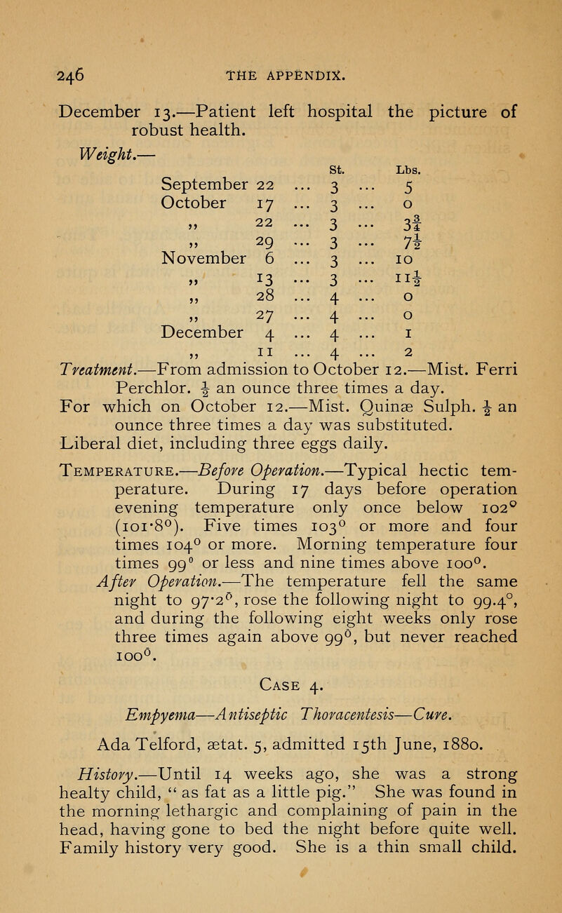 December 13.—Patient left hospital the picture of robust health. Weight.— September 22 .. October 17 .. St. • 3 3 Lbs. •• 5 0 22 .. 3 .. 3i 29 .. November 6 .. 3 3 .. 7i .. 10 13 •• 28 .. 3 4 .. Hi 0 27 .. December 4 .. 4 4 0 I II .. ■ 4 2 Treatment.—From admission to October 12.—Mist. Ferri Perchlor. ^ an ounce three times a day. For which on October 12.—Mist. Quinse Sulph. ^ an ounce three times a day was substituted. Liberal diet, including three eggs daily. Temperature.—Before Operation.—Typical hectic tem- perature. During 17 days before operation evening temperature only once below 102° (loi'S^). Five times 103*^ or more and four times 104^ or more. Morning temperature four times 99 or less and nine times above 100°. After Operation.—The temperature fell the same night to 97*2^, rose the following night to 99.4°, and during the following eight weeks only rose three times again above 99°, but never reached 100^. Case 4. Empyema—A ntiseptic Thoracentesis—Cure. Ada Telford, setat. 5, admitted 15th June, 1880. History.—Until 14 weeks ago, she was a strong healty child,  as fat as a little pig. She was found in the morning lethargic and complaining of pain in the head, having gone to bed the night before quite well. Family history very good. She is a thin small child.