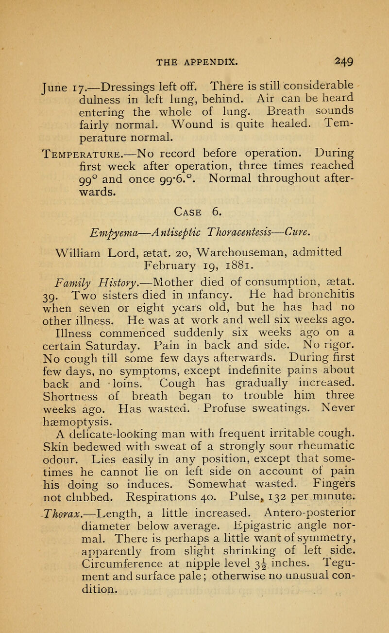 June 17.—Dressings left off. There is still considerable dulness in left lung, behind. Air can be heard entering the whole of lung. Breath sounds fairly normal. Wound is quite healed. Tem- perature normal. Temperature.—No record before operation. During first week after operation, three times reached 99° and once 99*6.°. Normal throughout after- wards. Case 6. Empyema—A ntiseptic Thoracentesis—Cure. William Lord, setat. 20, Warehouseman, admitted February 19, 1881. Family History.—Mother died of consumption, aetat. 39. Two sisters died in mfancy. He had bronchitis when seven or eight years old, but he has had no other illness. He was at work and well six weeks ago. Illness commenced suddenly six weeks ago on a certain Saturday. Pain in back and side. No rigor. No cough till some few days afterwards. During first few days, no symptoms, except indefinite pains about back and loins. Cough has gradually increased. Shortness of breath began to trouble him three weeks ago. Has wasted. Profuse sweatings. Never haemoptysis. A delicate-looking man with frequent irritable cough. Skin bedewed with sweat of a strongly sour rheumatic odour. Lies easily in any position, except that some- times he cannot lie on left side on account of pain his doing so induces. Somewhat wasted. Fingers not clubbed. Respirations 40. Pulse, 132 per mmute. -Thorax.—Length, a little increased. Antero-posterior diameter below average. Epigastric angle nor- mal. There is perhaps a little want of symmetry, apparently from slight shrinking of left side. Circumference at nipple level 3^ inches. Tegu- ment and surface pale; otherwise no unusual con- dition.