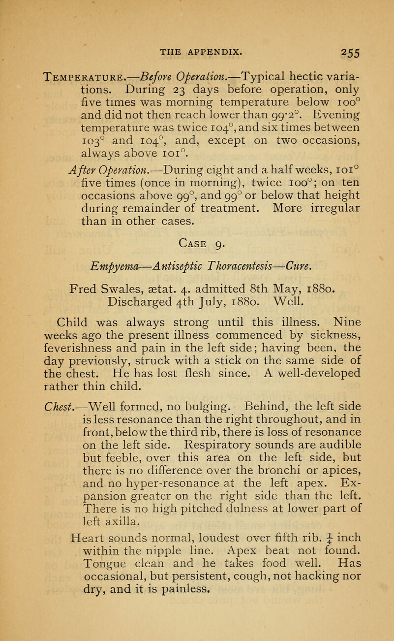 Temperature.—Before Operation.—Typical hectic varia- tions. During 23 days before operation, only five times was morning temperature below 100° and did not then reach lower than 99-2°. Evening temperature was twice 104°, and six times between 103° and 104°, and, except on two occasions, always above 101°. After Operation,—During eight and a half weeks, 101° five times (once in morning), twice 100°; on ten occasions above 99°, and 99° or below that height during remainder of treatment. More irregular than in other cases. Case 9. Empyema—Antiseptic Thoracentesis—Cure. Fred Swales, aetat. 4. admitted 8th May, 1880. Discharged 4th July, 1880. Well. Child was always strong until this illness. Nine weeks ago the present illness commenced by sickness, feverishness and pain in the left side; having been, the day previously, struck with a stick on the same side of the chest. He has lost flesh since. A well-developed rather thin child. Chest.—Well formed, no bulging. Behind, the left side is less resonance than the right throughout, and in front, below the third rib, there is loss of resonance on the left side. Respiratory sounds are audible but feeble, over this area on the left side, but there is no difference over the bronchi or apices, and no hyper-resonance at the left apex. Ex- pansion greater on the right side than the left. There is no high pitched dulness at lower part of left axilla. Heart sounds normal, loudest over fifth rib. J inch within the nipple line. Apex beat not found. Tongue clean and he takes food well. Has occasional, but persistent, cough, not hacking nor dry, and it is painless.
