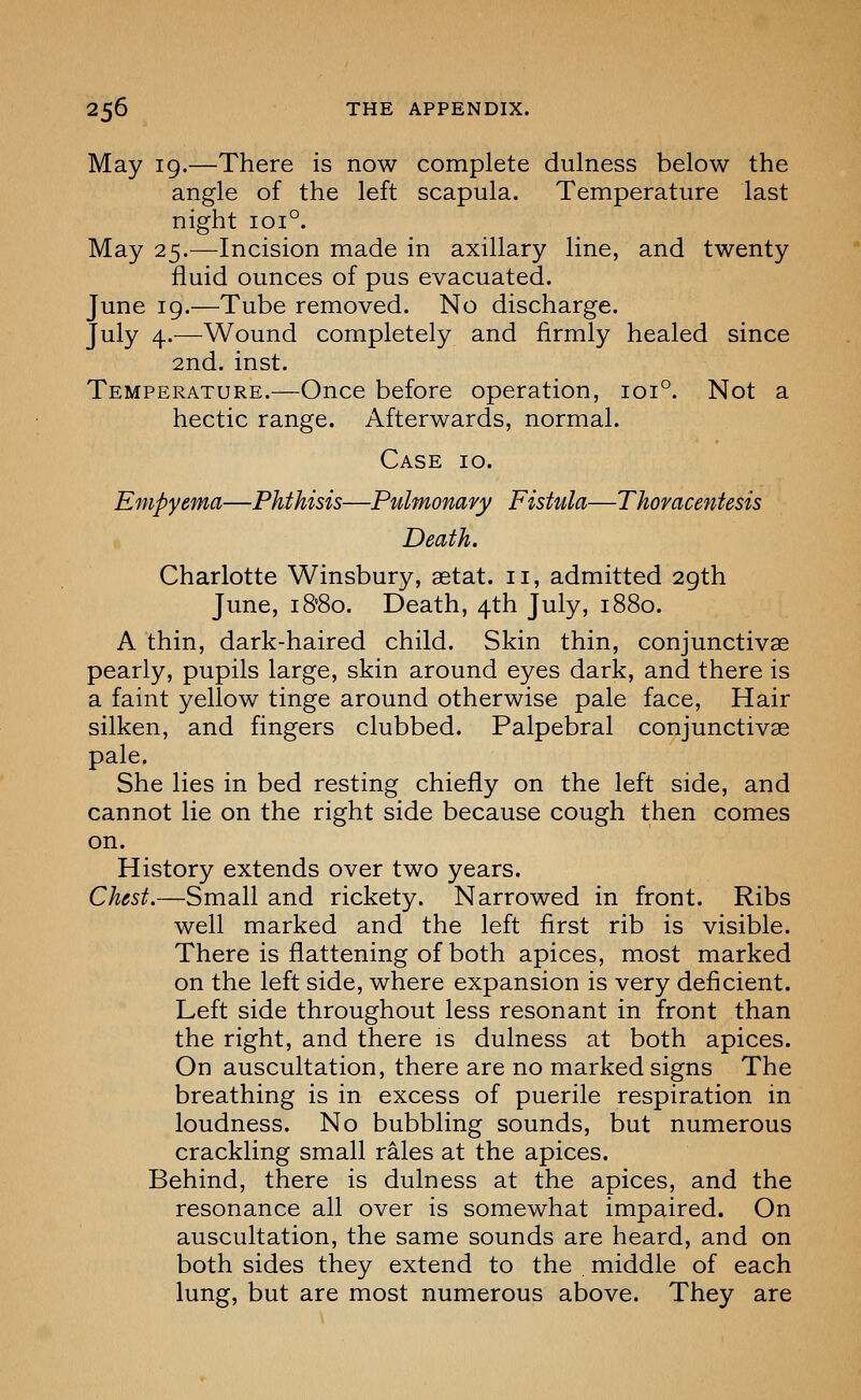 May ig.—There is now complete dulness below the angle of the left scapula. Temperature last night 101°. May 25.—Incision made in axillary line, and twenty fluid ounces of pus evacuated. June 19.—Tube removed. No discharge. July 4.—Wound completely and firmly healed since 2nd. inst. Temperature.—Once before operation, 101°. Not a hectic range. Afterwards, normal. Case 10. Empyema—Phthisis—Pulmonary Fistula—Thoracentesis Death. Charlotte Winsbury, aetat. 11, admitted 2gth June, i8'8o. Death, 4th July, 1880. A thin, dark-haired child. Skin thin, conjunctivae pearly, pupils large, skin around eyes dark, and there is a faint yellow tinge around otherwise pale face. Hair silken, and fingers clubbed. Palpebral conjunctivae pale. She lies in bed resting chiefly on the left side, and cannot lie on the right side because cough then comes on. History extends over two years. Chest.—Small and rickety. Narrowed in front. Ribs well marked and the left first rib is visible. There is flattening of both apices, most marked on the left side, where expansion is very deficient. Left side throughout less resonant in front than the right, and there is dulness at both apices. On auscultation, there are no marked signs The breathing is in excess of puerile respiration in loudness. No bubbling sounds, but numerous crackling small rales at the apices. Behind, there is dulness at the apices, and the resonance all over is somewhat impaired. On auscultation, the same sounds are heard, and on both sides they extend to the middle of each lung, but are most numerous above. They are