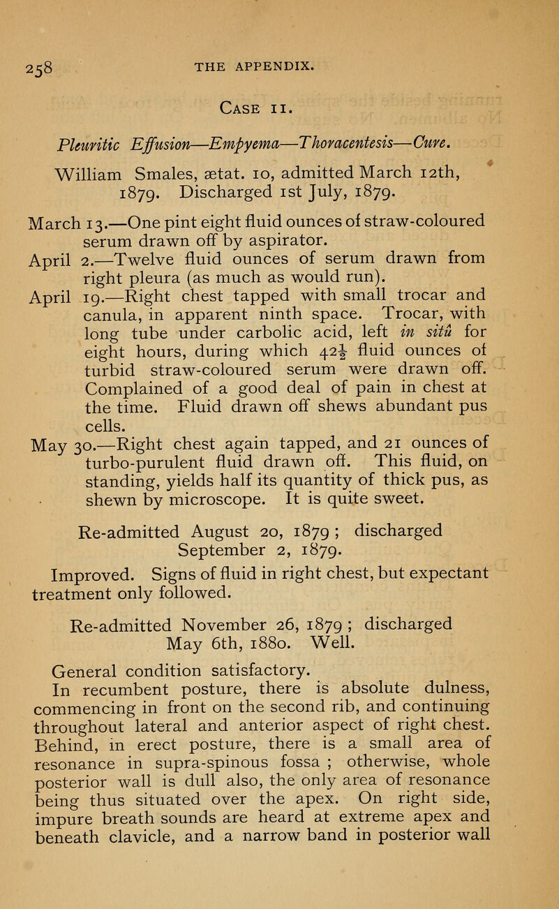 Case ii. Pleuritic Effusion—Empyema—Thoracentesis— Cure. William Smales, setat. 10, admitted March 12th, 1879. Discharged ist July, 1879. March 13.—One pint eight fluid ounces of straw-coloured serum drawn off by aspirator. April 2.—Twelve fluid ounces of serum drawn from right pleura (as much as would run). April 19.—Right chest tapped with small trocar and canula, in apparent ninth space. Trocar, with long tube under carbolic acid, left in situ for eight hours, during which 42^ fluid ounces of turbid straw-coloured serum were drawn off. Complained of a good deal of pain in chest at the time. Fluid drawn off shews abundant pus cells. May 30.—Right chest again tapped, and 21 ounces of turbo-purulent fluid drawn off. This fluid, on standing, yields half its quantity of thick pus, as shewn by microscope. It is quite sweet. Re-admitted August 20, 1879 5 discharged September 2, 1879. Improved. Signs of fluid in right chest, but expectant treatment only followed. Re-admitted November 26, 1879 ; discharged May 6th, 1880. Well. General condition satisfactory. In recumbent posture, there is absolute dulness, commencing in front on the second rib, and continuing throughout lateral and anterior aspect of right chest. Behind, m erect posture, there is a small area of resonance in supra-spinous fossa ; otherwise, whole posterior wall is dull also, the only area of resonance being thus situated over the apex. On right side, impure breath sounds are heard at extreme apex and beneath clavicle, and a narrow band in posterior wall