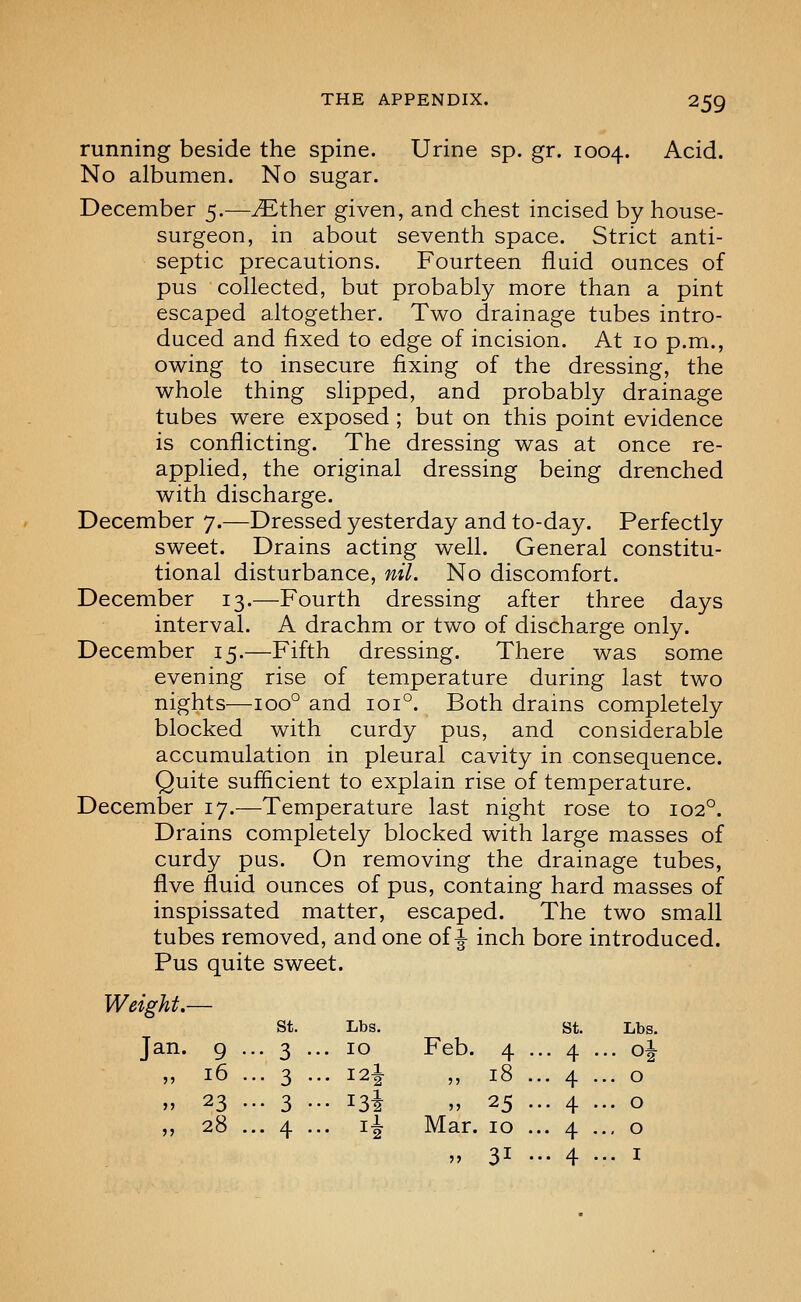 running beside the spine. Urine sp. gr. 1004. Acid. No albumen. No sugar. December 5.—yEther given, and chest incised by house- surgeon, in about seventh space. Strict anti- septic precautions. Fourteen fluid ounces of pus collected, but probably more than a pint escaped altogether. Two drainage tubes intro- duced and fixed to edge of incision. At 10 p.m., owing to insecure fixing of the dressing, the whole thing slipped, and probably drainage tubes were exposed ; but on this point evidence is conflicting. The dressing was at once re- applied, the original dressing being drenched with discharge. December 7.—Dressed yesterday and to-day. Perfectly sweet. Drains acting well. General constitu- tional disturbance, nil. No discomfort. December 13.—Fourth dressing after three days interval. A drachm or two of discharge only. December 15.—Fifth dressing. There was some evening rise of temperature during last two nights—100° and 101°. Both drains completely blocked with curdy pus, and considerable accumulation in pleural cavity in consequence. Quite sufficient to explain rise of temperature. December 17.—Temperature last night rose to 102°. Drains completely blocked with large masses of curdy pus. On removing the drainage tubes, Ave fluid ounces of pus, containg hard masses of inspissated matter, escaped. The two small tubes removed, and one of ^ inch bore introduced. Pus quite sweet. Weight.— St. Lbs. St. Lbs. Jan. 9 • • 3 •• . 10 Feb. 4 • .. 4 . .. oi 55 16 . •• 3 • . I2I ?5 18 . • 4 • .. 0 >> 23 . •• 3 • • i3i >5 25 • .. 4 . .. 0 jj 28 . •■ 4 • . li Mar. 10 . • 4 • ., 0 j> 31 • .. 4 . .. I