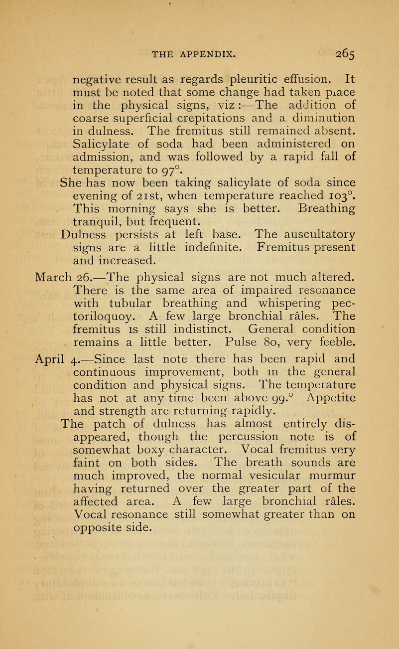 negative result as regards pleuritic effusion. It must be noted that some change had taken piace in the physical signs, viz:—The addition of coarse superficial crepitations and a diminution in dulness. The fremitus still remained absent. Salicylate of soda had been administered on admission, and was followed by a rapid fall of temperature to 97°. She has now been taking salicylate of soda since evening of 21st, when temperature reached 103°. This morning says she is better. Breathing tranquil, but frequent. Dulness persists at left base. The auscultatory signs are a little indefinite. Fremitus present and increased. March 26.—The physical signs are not much altered. There is the same area of impaired resonance with tubular breathing and whispering pec- toriloquoy. A few large bronchial rales. The fremitus is still indistinct. General condition remains a little better. Pulse 80, very feeble. April 4.—Since last note there has been rapid and continuous improvement, both m the general condition and physical signs. The temperature has not at any time been above 99.° Appetite and strength are returning rapidly. The patch of dulness has almost entirely dis- appeared, though the percussion note is of somewhat boxy character. Vocal fremitus very faint on both sides. The breath sounds are much improved, the normal vesicular murmur having returned over the greater part of the affected area. A few large bronchial rales. Vocal resonance still somewhat greater than on opposite side.