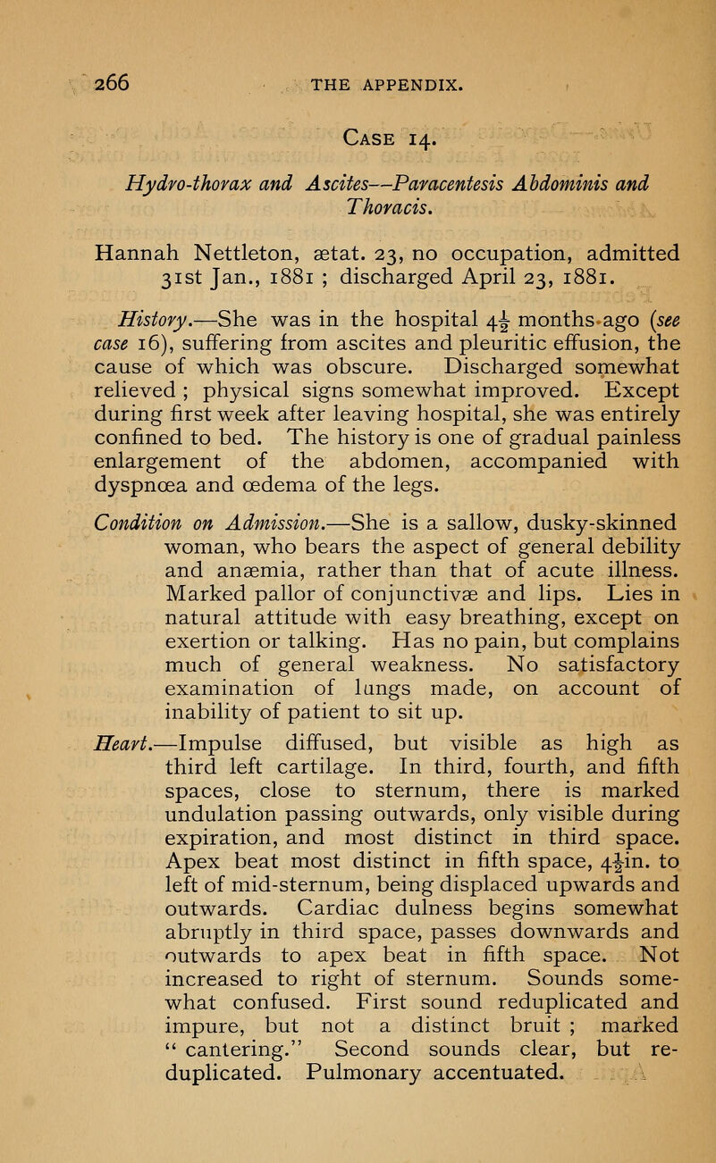 Case 14. Hydro-thorax and Ascites—Paracentesis Abdominis and Thoracis. Hannah Nettleton, aetat. 23, no occupation, admitted 31st Jan., 1881 ; discharged April 23, 1881. History.—She was in the hospital 4^ months ago [see case 16), suffering from ascites and pleuritic effusion, the cause of which was obscure. Discharged somewhat relieved ; physical signs somewhat improved. Except during first week after leaving hospital, she was entirely confined to bed. The history is one of gradual painless enlargement of the abdomen, accompanied with dyspnoea and oedema of the legs. Condition on Admission.—She is a sallow, dusky-skinned woman, who bears the aspect of general debility and anaemia, rather than that of acute illness. Marked pallor of conjunctivae and lips. Lies in natural attitude with easy breathing, except on exertion or talking. Has no pain, but complains much of general weakness. No satisfactory examination of lungs made, on account of inability of patient to sit up. Heart.—Impulse diffused, but visible as high as third left cartilage. In third, fourth, and fifth spaces, close to sternum, there is marked undulation passing outwards, only visible during expiration, and most distinct in third space. Apex beat most distinct in fifth space, 4|-in. to left of mid-sternum, being displaced upwards and outwards. Cardiac dulness begins somewhat abruptly in third space, passes downwards and outwards to apex beat in fifth space. Not increased to right of sternum. Sounds some- what confused. First sound reduplicated and impure, but not a distinct bruit ; marked  cantering. Second sounds clear, but re- duplicated. Pulmonary accentuated. k