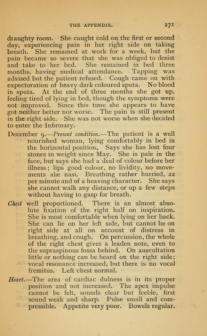 draughty room. She caught cold on the first or second day, experiencing pain in her right side on taking breath. She remained at work for a week, but the pain became so severe that she was obUged to desist and take to her bed. She remained in bed three months, having medical attendance. Tapping was advised but the patient refused. Cough came on with expectoration of heavy dark coloured sputa. No blood in sputa. At the end of three months she got up, feeling tired of lying in bed, though the symptoms were not improved. Since this time she appears to have got neither better nor worse. The pain is still present in the right side. She was not worse when she decided to enter the Infirmary. December 9.—Present conditmi.—The patient is a well nourished woman, lying comfortably in bed in the horizontal position* Says she has lost four stones in weight since May. She is pale in the face, but says she had a deal of colour before her illness; lips good colour, no lividity, no move- ments alse nasi. Breathing rather hurried, 22 per minute and of a heaving character. She says she cannot walk any distance, or up a few steps without having to gasp for breath. Chest well proportioned. There is an almost abso- lute fixation of the right half on inspiration. She is most comfortable when lying on her back. She can lie on her left side, but cannot he on right side at all on account of distress in breathing, and cough. On percussion, the whole of the right chest gives a leaden note, even to the supraspinous fossa behind. On auscultation little or nothing can be heard on the right side; vocal resonance increased, but there is no vocal fremitus. Left chest normal. Heart.—The area of cardiac dulness is in its proper position and not increased. The apex impulse cannot be felt, sounds clear but feeble, first sound weak and sharp. Pulse small and com- ^^ pressible. Appetite very poor. Bowels regular.