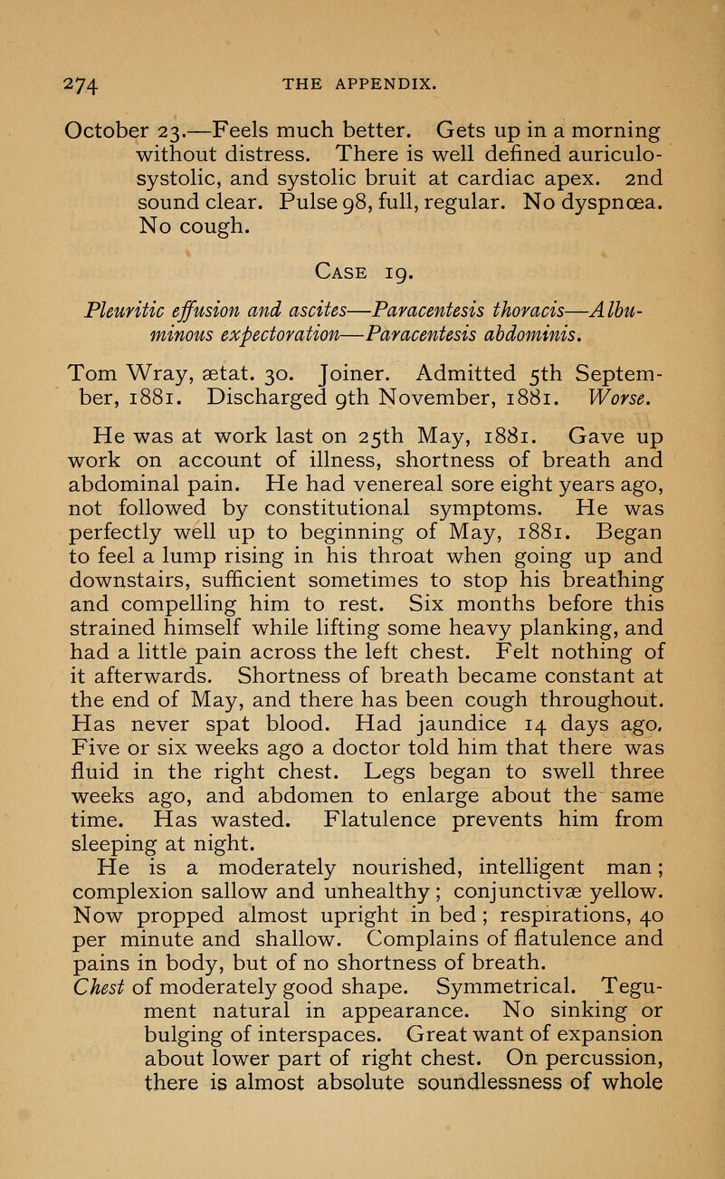 October 23.—Feels much better. Gets up in a morning without distress. There is well defined auriculo- systolic, and systolic bruit at cardiac apex. 2nd sound clear. Pulse 98, full, regular. No dyspnoea. No cough. Case 19. Pleuritic effusion and ascites—Paracentesis thoracis—Albu- minous expectoration—Paracentesis abdominis, Tom Wray, aetat. 30. Joiner. Admitted 5th Septem- ber, 1881. Discharged 9th November, 1881. Worse. He was at work last on 25th May, 1881. Gave up work on account of illness, shortness of breath and abdominal pain. He had venereal sore eight years ago, not followed by constitutional symptoms. He was perfectly well up to beginning of May, 1881. Began to feel a lump rising in his throat when going up and downstairs, sufficient sometimes to stop his breathing and compelling him to rest. Six months before this strained himself while lifting some heavy planking, and had a little pain across the left chest. Felt nothing of it afterwards. Shortness of breath became constant at the end of May, and there has been cough throughout. Has never spat blood. Had jaundice 14 days ago. Five or six weeks ago a doctor told him that there was fluid in the right chest. Legs began to swell three weeks ago, and abdomen to enlarge about the same time. Has wasted. Flatulence prevents him from sleeping at night. He is a moderately nourished, intelligent man; complexion sallow and unhealthy ; conjunctivae yellow. Now propped almost upright in bed; respirations, 40 per minute and shallow. Complains of flatulence and pains in body, but of no shortness of breath. Chest of moderately good shape. Symmetrical. Tegu- ment natural in appearance. No sinking or bulging of interspaces. Great want of expansion about lower part of right chest. On percussion, there is almost absolute soundlessness of whole