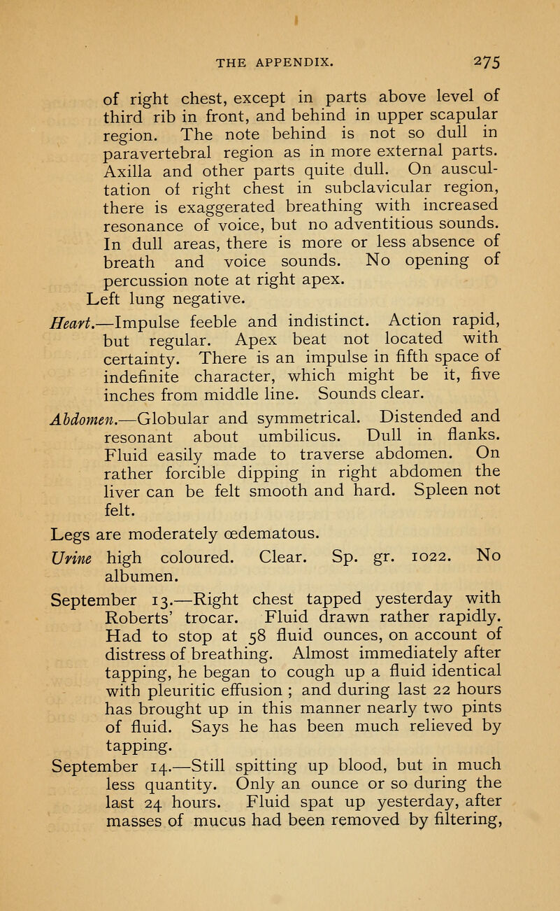 of right chest, except in parts above level of third rib in front, and behind in upper scapular region. The note behind is not so dull in paravertebral region as in more external parts. Axilla and other parts quite dull. On auscul- tation oi right chest in subclavicular region, there is exaggerated breathing with increased resonance of voice, but no adventitious sounds. In dull areas, there is more or less absence of breath and voice sounds. No opening of percussion note at right apex. Left lung negative. Heart.—Impulse feeble and indistinct. Action rapid, but regular. Apex beat not located with certainty. There is an impulse in fifth space of indefinite character, which might be it, five inches from middle line. Sounds clear. Abdomen.—Globular and symmetrical. Distended and resonant about umbilicus. Dull in flanks. Fluid easily made to traverse abdomen. On rather forcible dipping in right abdomen the liver can be felt smooth and hard. Spleen not felt. Legs are moderately oedematous. Urine high coloured. Clear. Sp. gr. 1022. No albumen. September 13.—Right chest tapped yesterday with Roberts' trocar. Fluid drawn rather rapidly. Had to stop at 58 fluid ounces, on account of distress of breathing. Almost immediately after tapping, he began to cough up a fluid identical with pleuritic effusion ; and during last 22 hours has brought up in this manner nearly two pints of fluid. Says he has been much relieved by tapping. September 14.—Still spitting up blood, but in much less quantity. Only an ounce or so during the last 24 hours. Fluid spat up yesterday, after masses of mucus had been removed by filtering,