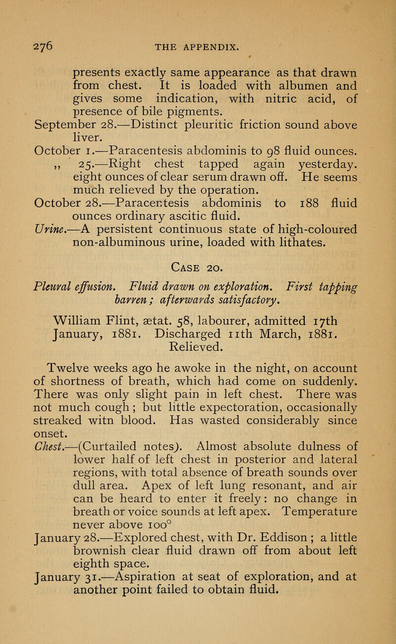 presents exactly same appearance as that drawn from chest. It is loaded with albumen and gives some indication, with nitric acid, of presence of bile pigments. September 28.—Distinct pleuritic friction sound above liver. October i.—Paracentesis abdominis to 98 fluid ounces. ,, 25.—Right chest tapped again yesterday. eight ounces of clear serum drawn off. He seems much relieved by the operation. October 28.—Paracentesis abdominis to 188 fluid ounces ordinary ascitic fluid. Urine.—A persistent continuous state of high-coloured non-albuminous urine, loaded with lithates. Case 20. Pleural effusion. Fluid drawn on exploration. First tapping barren ; afterwards satisfactory. William Flint, aetat. 58, labourer, admitted 17th January, 1881. Discharged nth March, 1881. Relieved. Twelve weeks ago he awoke in the night, on account of shortness of breath, which had come on suddenly. There was only slight pain in left chest. There was not much cough; but little expectoration, occasionally streaked witn blood. Has wasted considerably since onset. Chest.—(Curtailed notes). Almost absolute dulness of lower half of left chest in posterior and lateral regions, with total absence of breath sounds over dull area. Apex of left lung resonant, and air can be heard to enter it freely: no change in breath or voice sounds at left apex. Temperature never above 100° January 28.—Explored chest, with Dr. Eddison ; a little brownish clear fluid drawn off from about left eighth space. January 31.—Aspiration at seat of exploration, and at another point failed to obtain fluid.