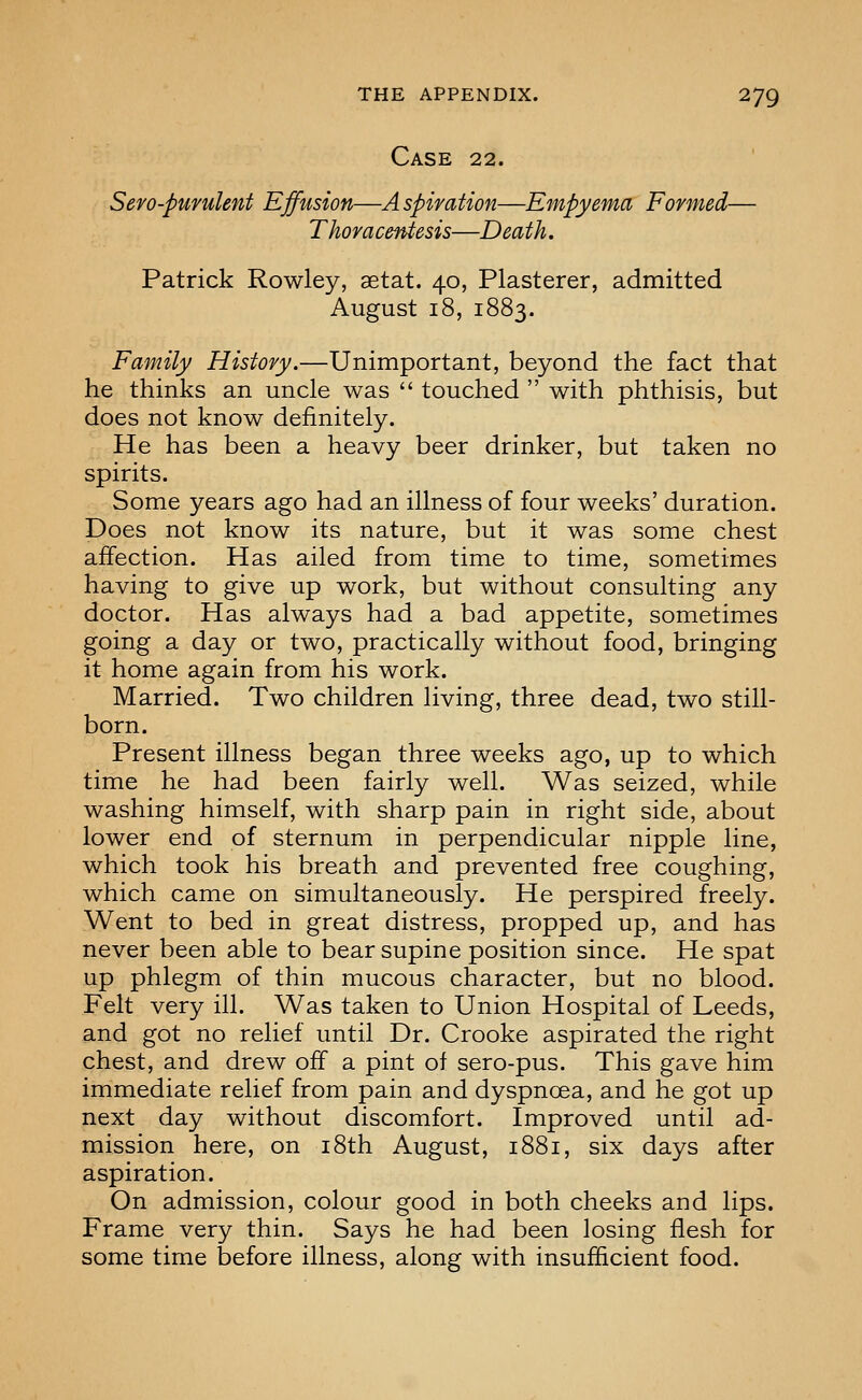 Case 22. Sero-purulent Effusion—Aspiration—Empyema Formed— Thoracentesis—Death. Patrick Rowley, setat. 40, Plasterer, admitted August 18, 1883. Family History.—Unimportant, beyond the fact that he thinks an uncle was  touched  with phthisis, but does not know definitely. He has been a heavy beer drinker, but taken no spirits. Some years ago had an illness of four weeks' duration. Does not know its nature, but it was some chest affection. Has ailed from time to time, sometimes having to give up work, but without consulting any doctor. Has always had a bad appetite, sometimes going a day or two, practically without food, bringing it home again from his work. Married. Two children living, three dead, two still- born. Present illness began three weeks ago, up to which time he had been fairly well. Was seized, while washing himself, with sharp pain in right side, about lower end of sternum in perpendicular nipple line, which took his breath and prevented free coughing, which came on simultaneously. He perspired freely. Went to bed in great distress, propped up, and has never been able to bear supine position since. He spat up phlegm of thin mucous character, but no blood. Felt very ill. Was taken to Union Hospital of Leeds, and got no relief until Dr. Crooke aspirated the right chest, and drew off a pint of sero-pus. This gave him immediate relief from pain and dyspncBa, and he got up next day without discomfort. Improved until ad- mission here, on i8th August, 1881, six days after aspiration. On admission, colour good in both cheeks and lips. Frame very thin. Says he had been losing flesh for some time before illness, along with insufficient food.