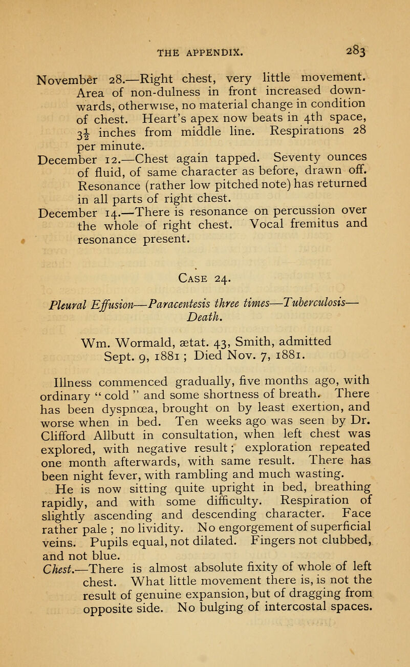 November 28.—Right chest, very little movement. Area of non-dulness in front increased down- wards, otherwise, no material change in condition of chest. Heart's apex now beats in 4th space, 3^ inches from middle line. Respirations 28 per minute. December 12.—Chest again tapped. Seventy ounces of fluid, of same character as before, drawn off. Resonance (rather low pitched note) has returned in all parts of right chest. December 14.—There is resonance on percussion over the whole of right chest. Vocal fremitus and resonance present. Case 24. Pleural Effusion—Paracentesis three times—Tuberculosis— Death. Wm. Wormald, aetat. 43, Smith, admitted Sept. 9, 1881 ; Died Nov. 7, 1881. Illness commenced gradually, five months ago, with ordinary  cold  and some shortness of breath. There has been dyspnoea, brought on by least exertion, and worse when in bed. Ten weeks ago was seen by Dr. Clifford Allbutt in consultation, when left chest was explored, with negative result; exploration repeated one month afterwards, with same result. There has been night fever, with rambling and much wasting. He is now sitting quite upright in bed, breathing rapidly, and with some difficulty. Respiration of slightly ascending and descending character. Face rather pale ; no lividity. No engorgement of superficial veins. Pupils equal, not dilated. Fingers not clubbed, and not blue. Chest.-—There is almost absolute fixity of whole of left chest. What httle movement there is, is not the result of genuine expansion, but of dragging from opposite side. No bulging of intercostal spaces.