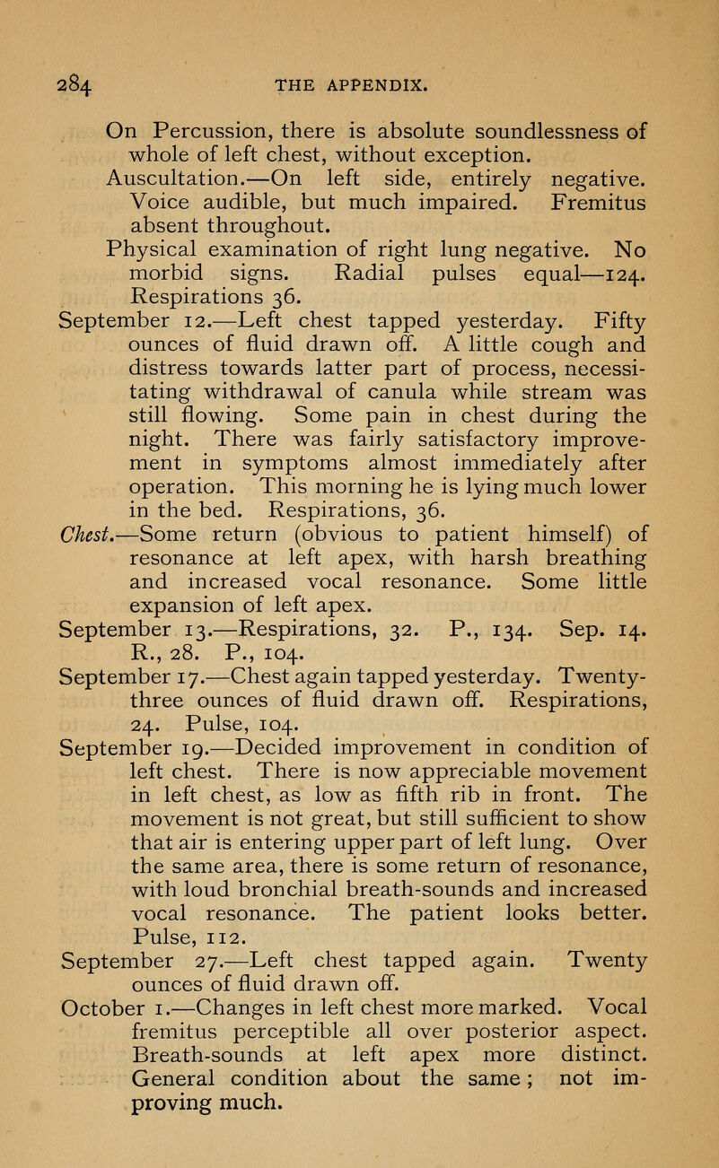 On Percussion, there is absolute soundlessness of whole of left chest, without exception. Auscultation.—On left side, entirely negative. Voice audible, but much impaired. Fremitus absent throughout. Physical examination of right lung negative. No morbid signs. Radial pulses equal—124. Respirations 36. September 12.—Left chest tapped yesterday. Fifty ounces of fluid drawn off. A little cough and distress towards latter part of process, necessi- tating withdrawal of canula while stream was still flowing. Some pain in chest during the night. There was fairly satisfactory improve- ment in symptoms almost immediately after operation. This morning he is lying much lower in the bed. Respirations, 36. Chest.—Some return (obvious to patient himself) of resonance at left apex, with harsh breathing and increased vocal resonance. Some little expansion of left apex. September 13.—Respirations, 32. P., 134. Sep. 14. R., 28. P., 104. September 17.—Chest again tapped yesterday. Twenty- three ounces of fluid drawn off. Respirations, 24. Pulse, 104. September 19.—Decided improvement in condition of left chest. There is now appreciable movement in left chest, as low as fifth rib in front. The movement is not great, but still sufficient to show that air is entering upper part of left lung. Over the same area, there is some return of resonance, with loud bronchial breath-sounds and increased vocal resonance. The patient looks better. Pulse, 112. September 27.—Left chest tapped again. Twenty ounces of fluid drawn off. October i.—Changes in left chest more marked. Vocal fremitus perceptible all over posterior aspect. Breath-sounds at left apex more distinct. General condition about the same; not im- proving much.