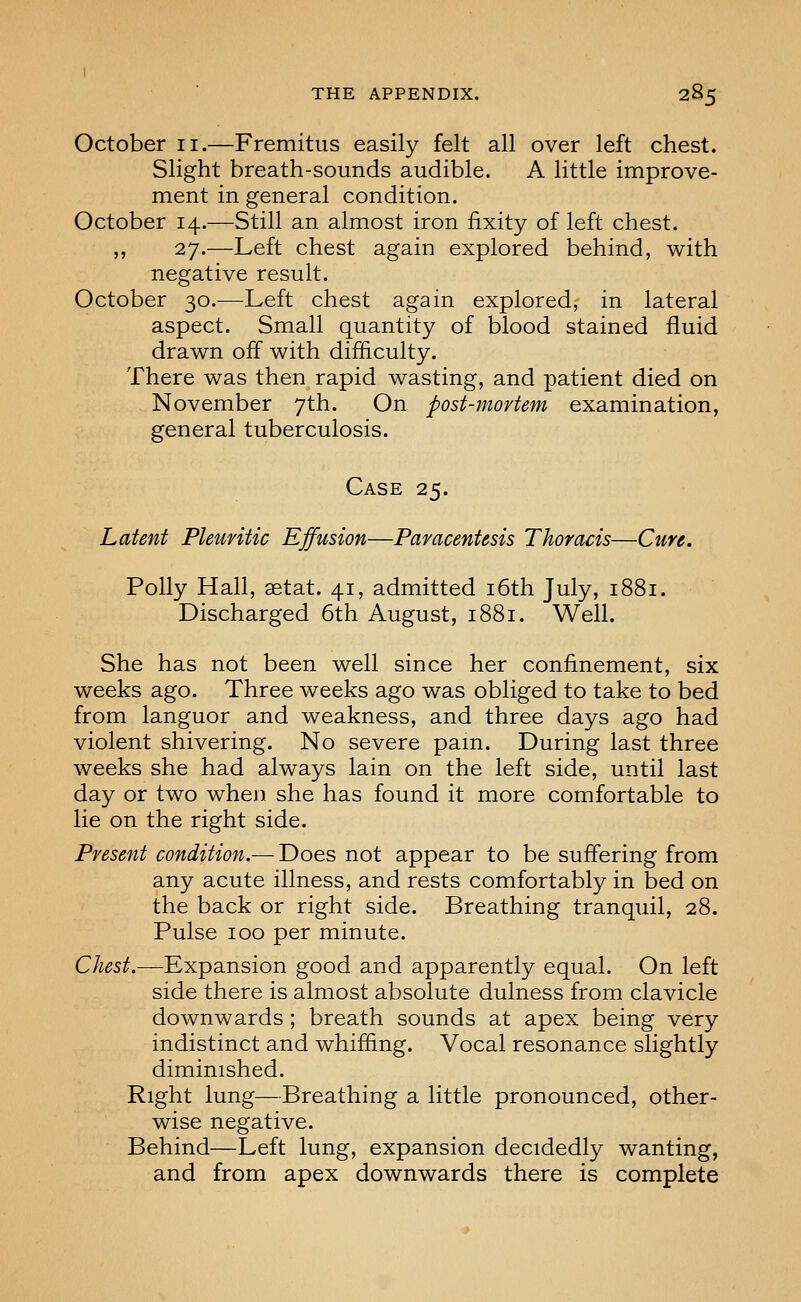 October ii.—Fremitus easily felt all over left chest. Slight breath-sounds audible. A little improve- ment in general condition. October 14.—Still an almost iron fixity of left chest. ,, 27.—Left chest again explored behind, with negative result. October 30.—Left chest again explored, in lateral aspect. Small quantity of blood stained fluid drawn off with difficulty. There was then rapid wasting, and patient died on November 7th. On post-mortem examination, general tuberculosis. Case 25. Latent Pleuritic Effusion—Paracentesis Thoracis—Cure. Polly Hall, setat. 41, admitted i6th July, 1881. Discharged 6th August, 1881. Well. She has not been well since her confinement, six weeks ago. Three weeks ago was obliged to take to bed from languor and weakness, and three days ago had violent shivering. No severe pam. During last three weeks she had always lain on the left side, until last day or two when she has found it more comfortable to lie on the right side. Present condition.— Does not appear to be suffering from any acute illness, and rests comfortably in bed on the back or right side. Breathing tranquil, 28. Pulse 100 per minute. Chest.—Expansion good and apparently equal. On left side there is almost absolute dulness from clavicle downwards; breath sounds at apex being very indistinct and whiffing. Vocal resonance slightly diminished. Right lung—Breathing a little pronounced, other- wise negative. Behind—Left lung, expansion decidedly wanting, and from apex downwards there is complete