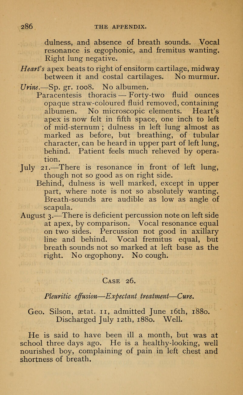 dulness, and absence of breath sounds. Vocal resonance is cegophonic, and fremitus wanting. Right lung negative. Hearfs apex beats to right of ensilorm cartilage, midway between it and costal cartilages. No murmur. Urine.—Sp. gr. 1008. No albumen. Paracentesis thoracis — Forty-two fluid ounces opaque straw-coloured fluid removed, containing albumen. No microscopic elements. Heart's apex is now felt in fifth space, one inch to left of mid-sternum ; dulness in left lung almost as marked as before, but breathing, of tubular character, can be heard in upper part of left lung, behind. Patient feels much relieved by opera- tion. July 21.—There is resonance in front of left lung, though not so good as on right side. Behind, dulness is well marked, except in upper part, where note is not so absolutely wanting. Breath-sounds are audible as low as angle of scapula. August 3.—There is deficient percussion note on left side at apex, by comparison. Vocal resonance equal on two sides. Percussion not good in axillary line and behind. Vocal fremitus equal, but breath sounds not so marked at left base as the right. No oegophony. No cough. Case 26. Pleuritic effusion—Expectant treatment—Cure. Geo. Silson, aetat. 11, admitted June i6th, 1880. Discharged July 12th, 1880. Well. He is said to have been ill a month, but was at school three days ago. He is a healthy-looking, well nourished boy, complaining of pain in left chest and shortness of breath.