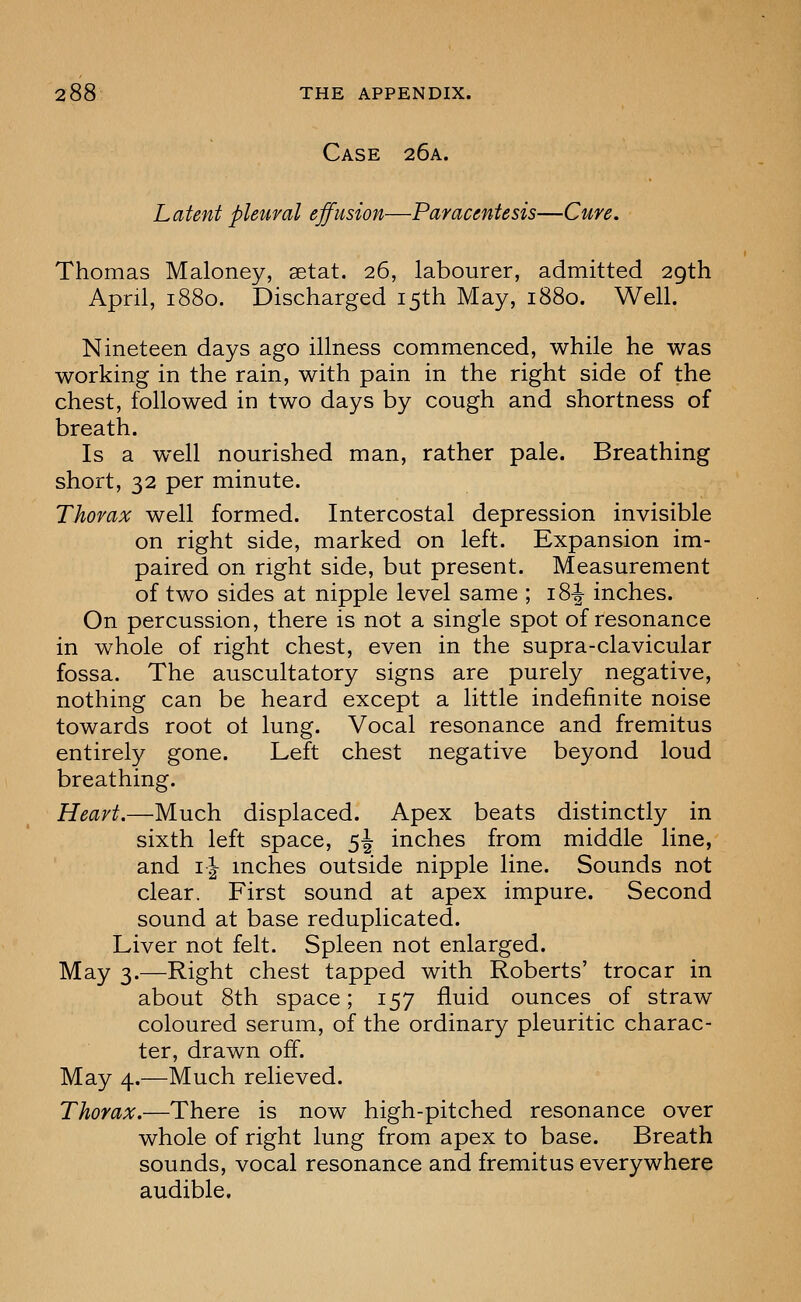 Case 26a. Latent pleural effusion—Paracentesis—Cure. Thomas Maloney, setat. 26, labourer, admitted 29th April, 1880. Discharged 15th May, 1880. Well. Nineteen days ago illness commenced, while he was working in the rain, with pain in the right side of the chest, followed in two days by cough and shortness of breath. Is a well nourished man, rather pale. Breathing short, 32 per minute. Thorax well formed. Intercostal depression invisible on right side, marked on left. Expansion im- paired on right side, but present. Measurement of two sides at nipple level same ; 18^ inches. On percussion, there is not a single spot of resonance in whole of right chest, even in the supra-clavicular fossa. The auscultatory signs are purely negative, nothing can be heard except a little indefinite noise towards root ot lung. Vocal resonance and fremitus entirely gone. Left chest negative beyond loud breathing. Heart.—Much displaced. Apex beats distinctly in sixth left space, 5^ inches from middle line, and 11 mches outside nipple line. Sounds not clear. First sound at apex impure. Second sound at base reduplicated. Liver not felt. Spleen not enlarged. May 3.—Right chest tapped with Roberts' trocar in about 8th space; 157 fluid ounces of straw coloured serum, of the ordinary pleuritic charac- ter, drawn off. May 4.—Much relieved. Thorax.—There is now high-pitched resonance over whole of right lung from apex to base. Breath sounds, vocal resonance and fremitus everywhere audible.