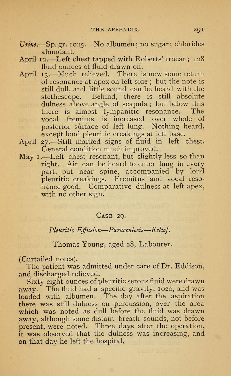 Urine.—Sp.gr. 1025. No albumen; no sugar; chlorides abundant. April 12.—Left chest tapped with Roberts' trocar; 128 fluid ounces of fluid drawn off. April 13.—Much relieved. There is now some return of resonance at apex on left side ; but the note is still dull, and little sound can be heard with the stethescope. Behind, there is still absolute dulness above angle of scapula; but below this there is almost tympanitic resonance. The vocal fremitus is increased over whole of posterior surface of left lung. Nothing heard, except loud pleuritic creakings at left base. April 27.—Still marked signs of fluid in left chest. General condition much improved. May I.—Left chest resonant, but slightly less so than right. Air can be heard to enter lung in every part, but near spine, accompanied by loud pleuritic creakings. Fremitus and vocal reso- nance good. Comparative dulness at left apex, with no other sign. Case 29. Pleuritic Effusion—Paracentesis—Relief. Thomas Young, aged 28, Labourer. (Curtailed notes). The patient was admitted under care of Dr. Eddison, and discharged relieved. Sixty-eight ounces of pleuritic serous fluid were drawn away. The fluid had a specific gravity, 1020, and was loaded with albumen. The day after the aspiration there was still dulness on percussion, over the area which was noted as dull before the fluid was drawn away, although some distant breath sounds, not before present, were noted. Three days after the operation, it was observed that the dulness was increasing, and on that day he left the hospital.