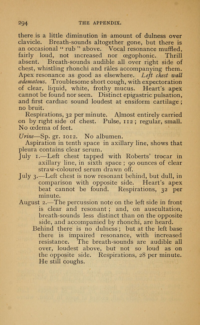 there.is a little diminution in amount of dulness over clavicle. Breath-sounds altogether gone, but there is an occasional  rub  above. Vocal resonance muffled, fairly loud, not increased nor oegophonic. Thrill absent. Breath-sounds audible all over right side of chest, whistling rhonchi and rales accompanying them. Apex resonance as good as elsewhere. Left chest wall cBdematous. Troublesome short cough, with expectoration of clear, liquid, white, frothy mucus. Heart's apex cannot be found nor seen. Distinct epigastric pulsation, and first cardiac sound loudest at ensiform cartilage ; no bruit. Respirations, 32 per minute. Almost entirely carried on by right side of chest. Pulse, 112 ; regular, small. No oedema of feet. Urine—Sp. gr. 1012. No albumen. Aspiration in tenth space in axillary line, shows that pleura contains clear serum. July I.—Left chest tapped with Roberts' trocar in axillary line, in sixth space ; go ounces of clear straw-coloured serum drawn off. July 3.—Left chest is now resonant behind, but dull, in comparison with opposite side. Heart's apex beat cannot be found. Respirations, 32 per minute. August 2.—The percussion note on the left side in front is clear and resonant ; and, on auscultation, breath-sounds less distinct than on the opposite side, and accompanied by rhonchi, are heard. Behind there is no dulness; but at the left base there is impaired resonance, with increased resistance. The breath-sounds are audible all over, loudest above, but not so loud as on the opposite side. Respirations, 28 per minute. He still coughs.