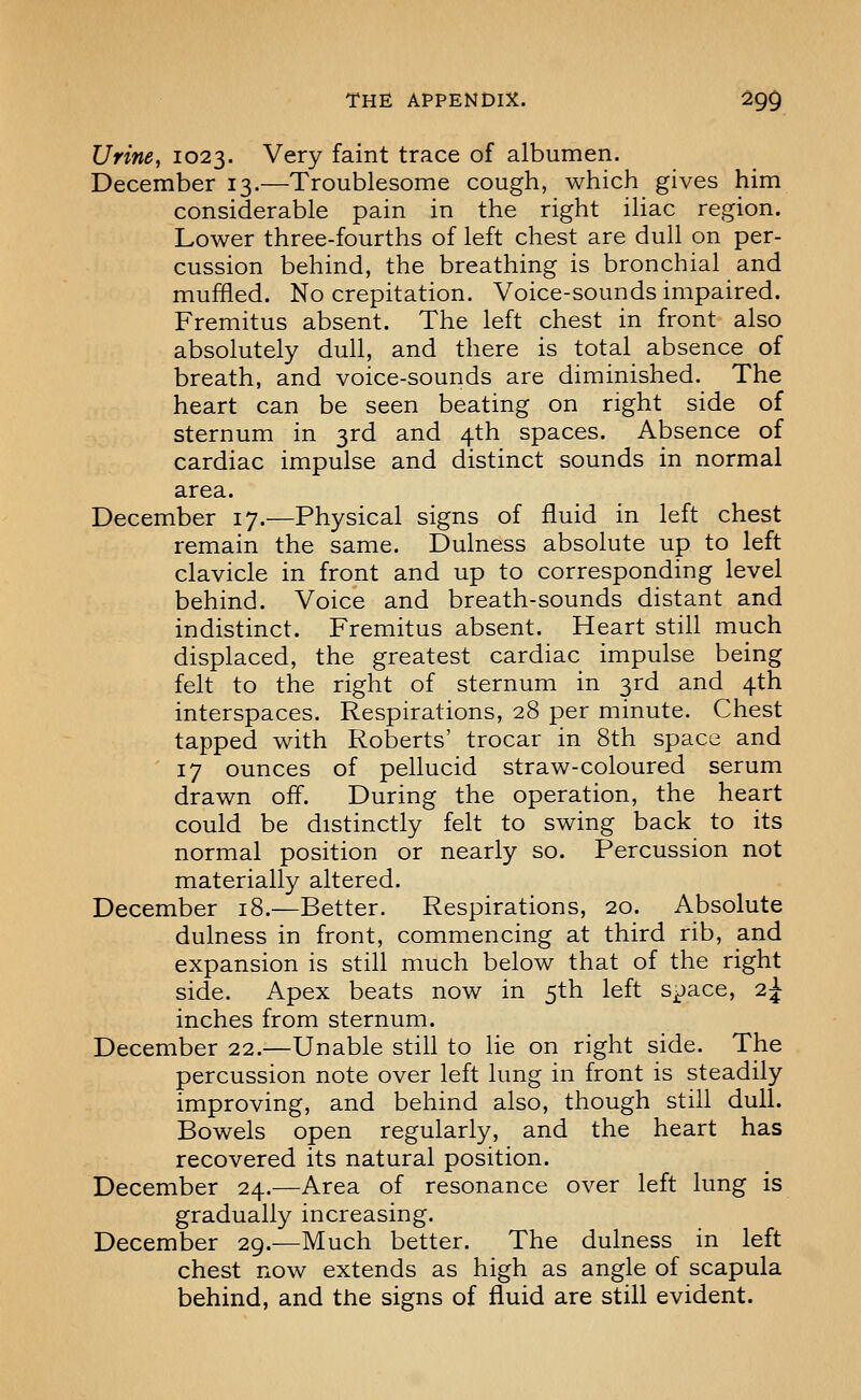 Urine, 1023. Very faint trace of albumen. December 13.—Troublesome cough, which gives him considerable pain in the right iliac region. Lower three-fourths of left chest are dull on per- cussion behind, the breathing is bronchial and muffled. No crepitation. Voice-sounds impaired. Fremitus absent. The left chest in front also absolutely dull, and there is total absence of breath, and voice-sounds are diminished. The heart can be seen beating on right side of sternum in 3rd and 4th spaces. Absence of cardiac impulse and distinct sounds in normal area. December 17.—Physical signs of fluid in left chest remain the same. Dulness absolute up to left clavicle in front and up to corresponding level behind. Voice and breath-sounds distant and indistinct. Fremitus absent. Heart still much displaced, the greatest cardiac impulse being felt to the right of sternum in 3rd and 4th interspaces. Respirations, 28 per minute. Chest tapped with Roberts' trocar in 8th space and 17 ounces of pellucid straw-coloured serum drawn off. During the operation, the heart could be distinctly felt to swing back to its normal position or nearly so. Percussion not materially altered. December 18.—Better. Respirations, 20. Absolute dulness in front, commencing at third rib, and expansion is still much below that of the right side. Apex beats now in 5th left s-^ace, i^ inches from sternum. December 22.—Unable still to lie on right side. The percussion note over left lung in front is steadily improving, and behind also, though still dull. Bowels open regularly, and the heart has recovered its natural position. December 24.—Area of resonance over left lung is gradually increasing. December 29.—Much better. The dulness in left chest now extends as high as angle of scapula behind, and the signs of fluid are still evident.