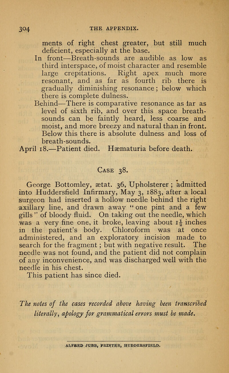 ments of right chest greater, but still much deficient, especially at the base. In front—Breath-sounds are audible as low as third interspace, of moist character and resemble large crepitations. Right apex much more resonant, and as far as fourth rib there is gradually diminishing resonance; below which there is complete dulness. Behind—There is comparative resonance as tar as level of sixth rib, and over this space breath- sounds can be faintly heard, less coarse and moist, and more breezy and natural than in front. Below this there is absolute dulness and loss of breath-sounds. April 18.—Patient died. Haematuria before death. Case 38. George Bottomley, setat. 36, Upholsterer ; admitted into Huddersfield Infirmary, May 3, 1883, after a local surgeon had inserted a hollow needle behind the right axillary line, and drawn away  one pint and a few gills  of bloody fluid. On taking out the needle, which was a very fine one, it broke, leaving about i^- inches in the patient's body. Chloroform was at once administered, and an exploratory incision made to search for the fragment ; but with negative result. The needle was not found, and the patient did not complain of any inconvenience, and was discharged well with the needle in his chest. This patient has since died. The notes of the cases recorded above having been transcribed literally, apology for grammatical errors must be made. ALPBED JUBB, PRINTER, HUDDERSFIELD.