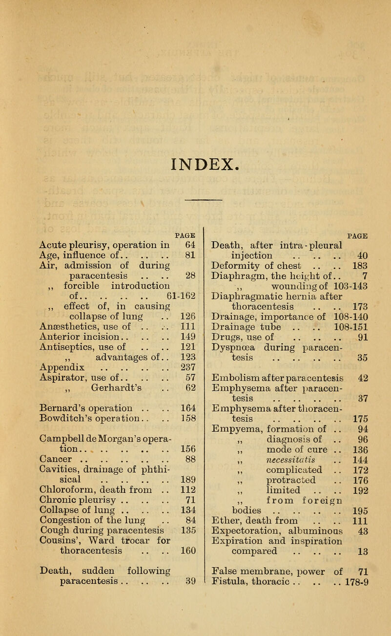 INDEX. PAGE Acute pleurisy, operation in 64 Age, influence of 81 Air, admission of during paracentesis .. ., 28 ,, forcible introduction of 61-162 ,, effect of, in causing collapse of lung .. 126 Anaesthetics, use of .. .-. Ill Anterior incision 149 Antiseptics, use of .. .. 121 ,, advantages of.. 123 Appendix 237 Aspirator, use of 57 Gerhardt's .. 62 Bernard's operation , Bowditch's operation, 164 158 Campbell deMorgan's opera- tion .. .. 156 Cancer .. 88 Cavities, drainage of phthi- sical 189 Chloroform, death from ,. 112 Chronic pleurisy 71 Collapse of lung 184 Congestion of the lung .. 84 Cough during paracentesis 135 Cousins', Ward trocar for thoracentesis .. .. 160 Death, sudden following paracentesis 39 PAGE Death, after intra - pleural injection 40 Deformity of chest ., .. 183 Diaphragm, the height of.. 7 ,, wounding of 103-143 Diaphragmatic hernia after thoracentesis .. .. 173 Drainage, importance of 108-140 Drainage tube .. .. 108-161 Drugs, use of 91 Dyspnoea during paracen- tesis 35 Embolism after paracentesis 42 Emphysema after paracen- tesis 37 Emphysema after thoracen- tesis 175 Empyema, formation of .. 94 ,, diagnosis of .. 96 ,, mode of cure .. 136 ,, necessitatis 144 ,, complicated .. 172 ,, protracted 176 ,, limited 192 ,, from foreign bodies 195 Ether, death from 111 Expectoration, albuminous 43 Expiration and inspiration compared 13 False membrane, power of 71 Fistula, thoracic 178-9