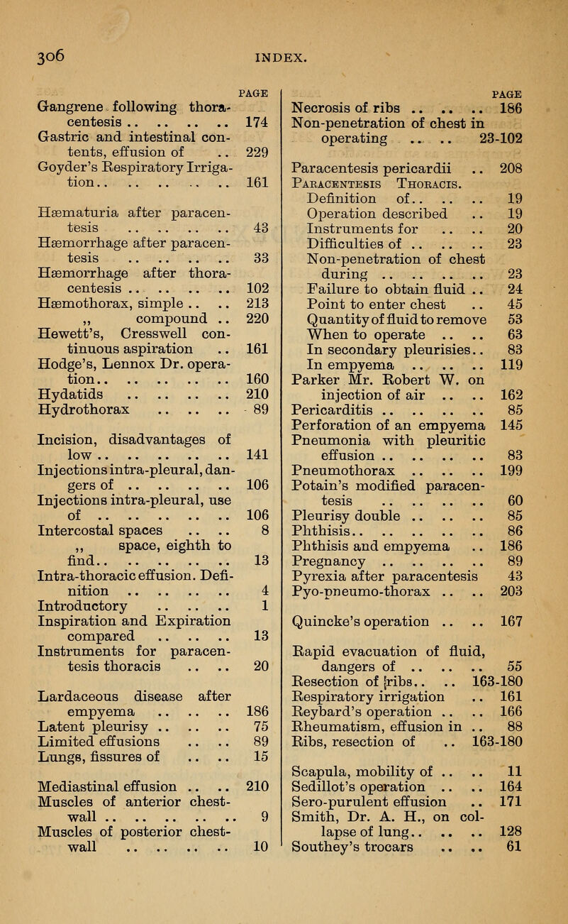 PAGE Gangrene following thora- centesis 174 Gastric and intestinal con- tents, effusion of .. 229 Goyder's Eespiratory Irriga- tion.. 161 Hsematuria after paracen- tesis .. 43 Hsemorrhage after paracen- tesis 33 Hgemorrhage after thora- centesis 102 Hsemothorax, simple .. .. 213 „ compound .. 220 Hewett's, Cresswell con- tinuous aspiration .. 161 Hodge's, Lennox Dr. opera- tion 160 Hydatids 210 Hydrothorax 89 Incision, disadvantages of low 141 Injections intra-pleural, dan- gers of 106 Injections intra-pleural, use of 106 Intercostal spaces .. .. 8 ,, space, eighth to find 13 Intra-thoraciceffusion. Defi- nition 4 Introductory 1 Inspiration and Expiration compared 13 Instruments for paracen- tesis thoracis .. .. 20 Lardaceous disease after empyema 186 Latent pleurisy 75 Limited effusions .. .. 89 Lungs, fissures of .... 15 Mediastinal effusion .. .. 210 Muscles of anterior chest- wall 9 Muscles of posterior chest- wall 10 PAGE Necrosis of ribs 186 Non-penetration of chest in operating .. .. 23-102 Paracentesis pericardii .. 208 Pabacentesis Thoeacis. Definition of 19 Operation described .. 19 Instruments for .. .. 20 Difficulties of 23 Non-penetration of chest during 23 Failure to obtain fluid .. 24 Point to enter chest .. 45 Quantity of fluid to remove 53 When to operate .. .. 63 In secondary pleurisies.. 83 In empyema 119 Parker Mr. Kobert W. on injection of air .. .. 162 Pericarditis 85 Perforation of an empyema 145 Pneumonia with pleuritic effusion 83 Pneumothorax 199 Potain's modified paracen- tesis 60 Pleurisy double 85 Phthisis 86 Phthisis and empyema .. 186 Pregnancy 89 Pyrexia after paracentesis 43 Pyo-pneumo-thorax .. .. 203 Quincke's operation .. .. 167 Bapid evacuation of fluid, dangers of 55 Kesection of fribs.. .. 163-180 Respiratory irrigation .. 161 Reybard's operation .. .. 166 Rheumatism, effusion in .. 88 Ribs, resection of .. 163-180 Scapula, mobility of .. .. 11 Sedillot's operation .. .. 164 Sero-purulent effusion .. 171 Smith, Dr. A. H., on col- lapse of lung 128 Southey's trocars .. .. 61