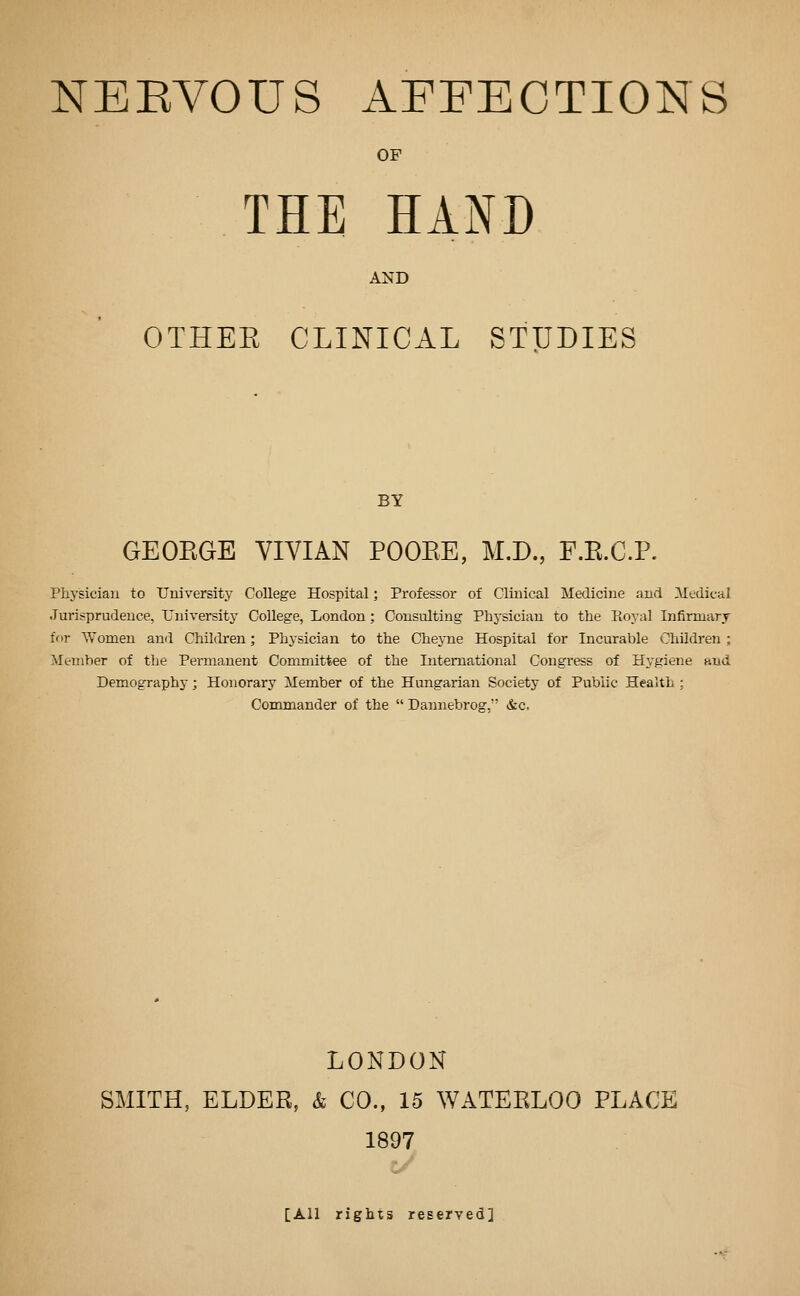 OF THE HAND AND OTHEE CLINICAL STUDIES BY GEOEGE VIVIAN POOEE, M.D., F.E.C.P. Phj^siciau to University College Hospital; Professor of Clinical Medicine and Medical Jurisprudence, University College, London; Consulting Physician to the Royal Infirmary for Women and Children; Physician to the Chej-ne Hospital for Incurable Children ; Member of tlie Permanent Committee of the International Congress of Hygiene and Demography; Honorary Member of the Hungarian Society of Public Health ; Commander of the  Dannebrog, &c. LONDON SMITH, ELDER, & CO., 15 WATEELOO PLACE 1897 c/ [All rights reserved]