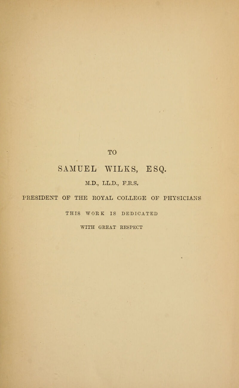 TO SAMUEL WILKS, ESQ. M.D., LL.D., F.E.S. PEESIDENT OF THE EOYAL COLLEGE OF PHYSICLA.NS THIS WORK IS DEDICATED WITH GREAT RESPECT